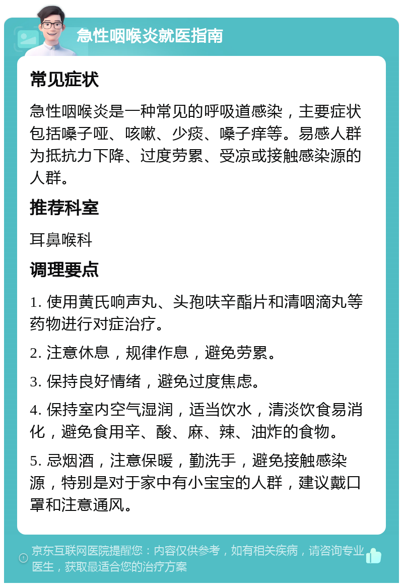 急性咽喉炎就医指南 常见症状 急性咽喉炎是一种常见的呼吸道感染，主要症状包括嗓子哑、咳嗽、少痰、嗓子痒等。易感人群为抵抗力下降、过度劳累、受凉或接触感染源的人群。 推荐科室 耳鼻喉科 调理要点 1. 使用黄氏响声丸、头孢呋辛酯片和清咽滴丸等药物进行对症治疗。 2. 注意休息，规律作息，避免劳累。 3. 保持良好情绪，避免过度焦虑。 4. 保持室内空气湿润，适当饮水，清淡饮食易消化，避免食用辛、酸、麻、辣、油炸的食物。 5. 忌烟酒，注意保暖，勤洗手，避免接触感染源，特别是对于家中有小宝宝的人群，建议戴口罩和注意通风。