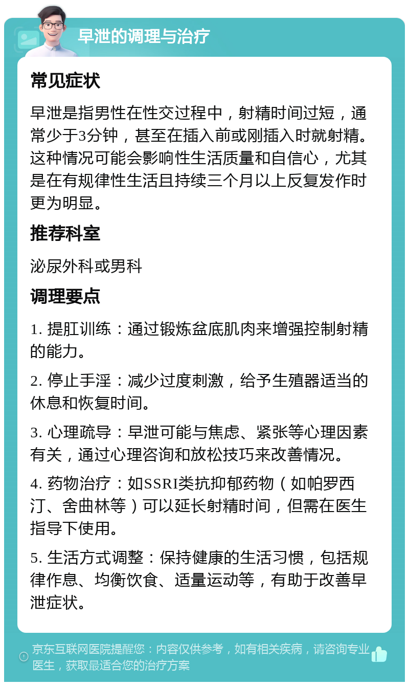 早泄的调理与治疗 常见症状 早泄是指男性在性交过程中，射精时间过短，通常少于3分钟，甚至在插入前或刚插入时就射精。这种情况可能会影响性生活质量和自信心，尤其是在有规律性生活且持续三个月以上反复发作时更为明显。 推荐科室 泌尿外科或男科 调理要点 1. 提肛训练：通过锻炼盆底肌肉来增强控制射精的能力。 2. 停止手淫：减少过度刺激，给予生殖器适当的休息和恢复时间。 3. 心理疏导：早泄可能与焦虑、紧张等心理因素有关，通过心理咨询和放松技巧来改善情况。 4. 药物治疗：如SSRI类抗抑郁药物（如帕罗西汀、舍曲林等）可以延长射精时间，但需在医生指导下使用。 5. 生活方式调整：保持健康的生活习惯，包括规律作息、均衡饮食、适量运动等，有助于改善早泄症状。