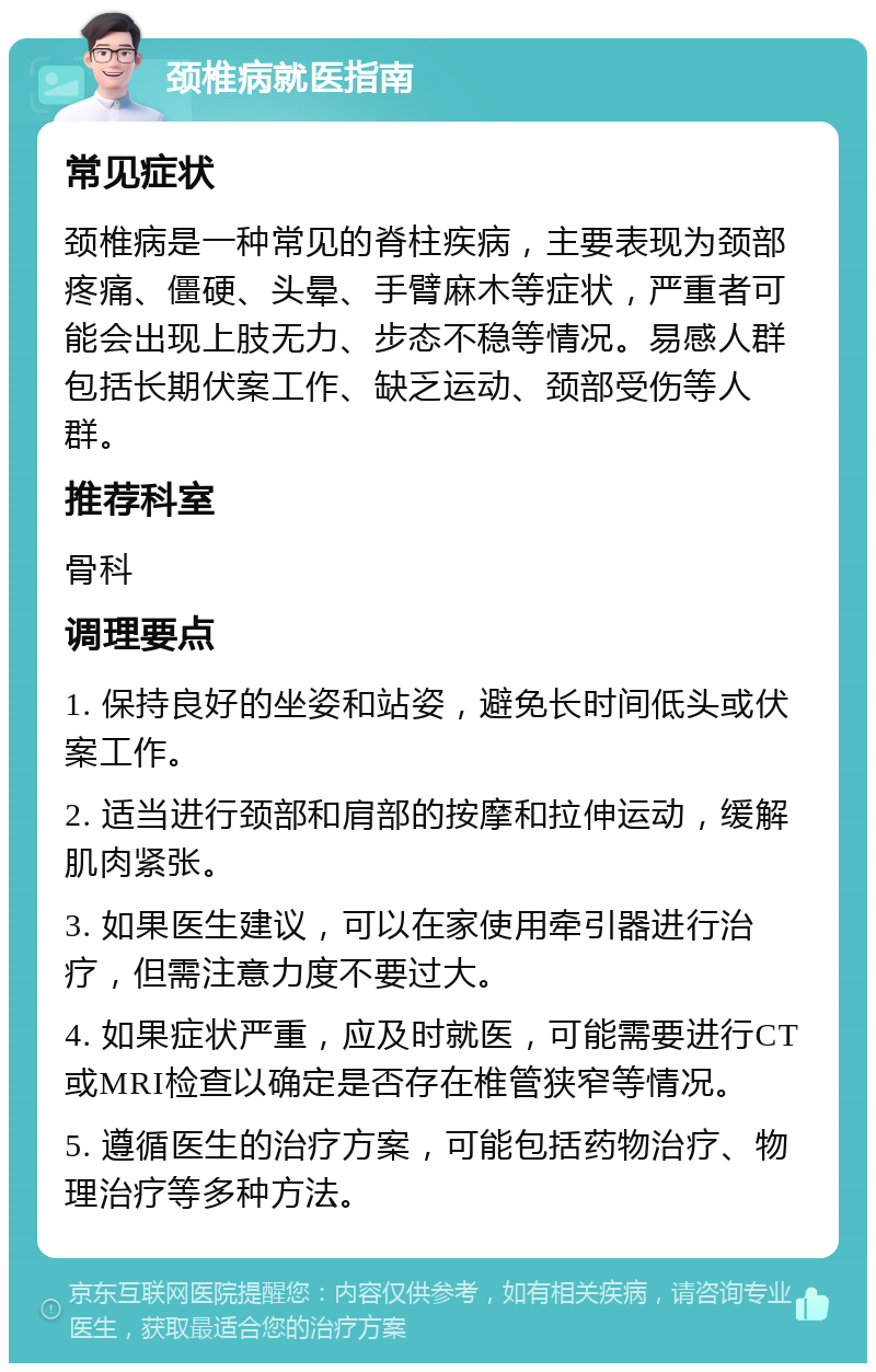 颈椎病就医指南 常见症状 颈椎病是一种常见的脊柱疾病，主要表现为颈部疼痛、僵硬、头晕、手臂麻木等症状，严重者可能会出现上肢无力、步态不稳等情况。易感人群包括长期伏案工作、缺乏运动、颈部受伤等人群。 推荐科室 骨科 调理要点 1. 保持良好的坐姿和站姿，避免长时间低头或伏案工作。 2. 适当进行颈部和肩部的按摩和拉伸运动，缓解肌肉紧张。 3. 如果医生建议，可以在家使用牵引器进行治疗，但需注意力度不要过大。 4. 如果症状严重，应及时就医，可能需要进行CT或MRI检查以确定是否存在椎管狭窄等情况。 5. 遵循医生的治疗方案，可能包括药物治疗、物理治疗等多种方法。