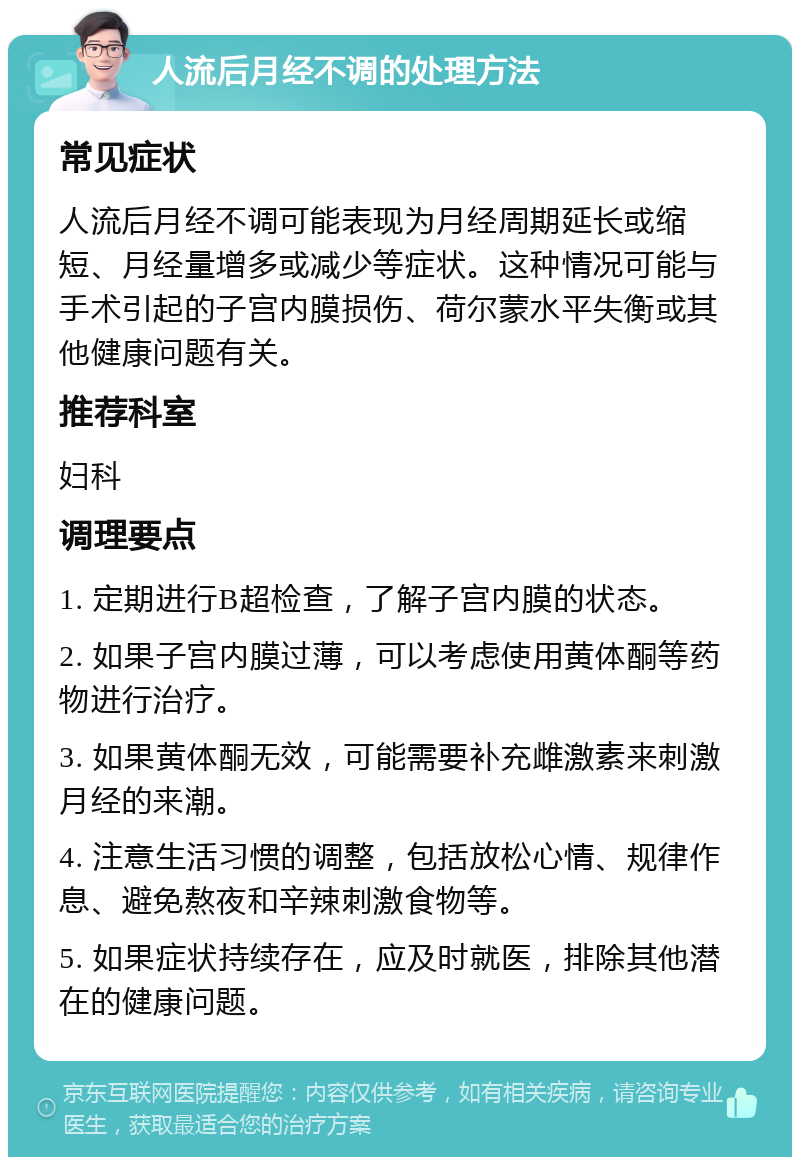 人流后月经不调的处理方法 常见症状 人流后月经不调可能表现为月经周期延长或缩短、月经量增多或减少等症状。这种情况可能与手术引起的子宫内膜损伤、荷尔蒙水平失衡或其他健康问题有关。 推荐科室 妇科 调理要点 1. 定期进行B超检查，了解子宫内膜的状态。 2. 如果子宫内膜过薄，可以考虑使用黄体酮等药物进行治疗。 3. 如果黄体酮无效，可能需要补充雌激素来刺激月经的来潮。 4. 注意生活习惯的调整，包括放松心情、规律作息、避免熬夜和辛辣刺激食物等。 5. 如果症状持续存在，应及时就医，排除其他潜在的健康问题。