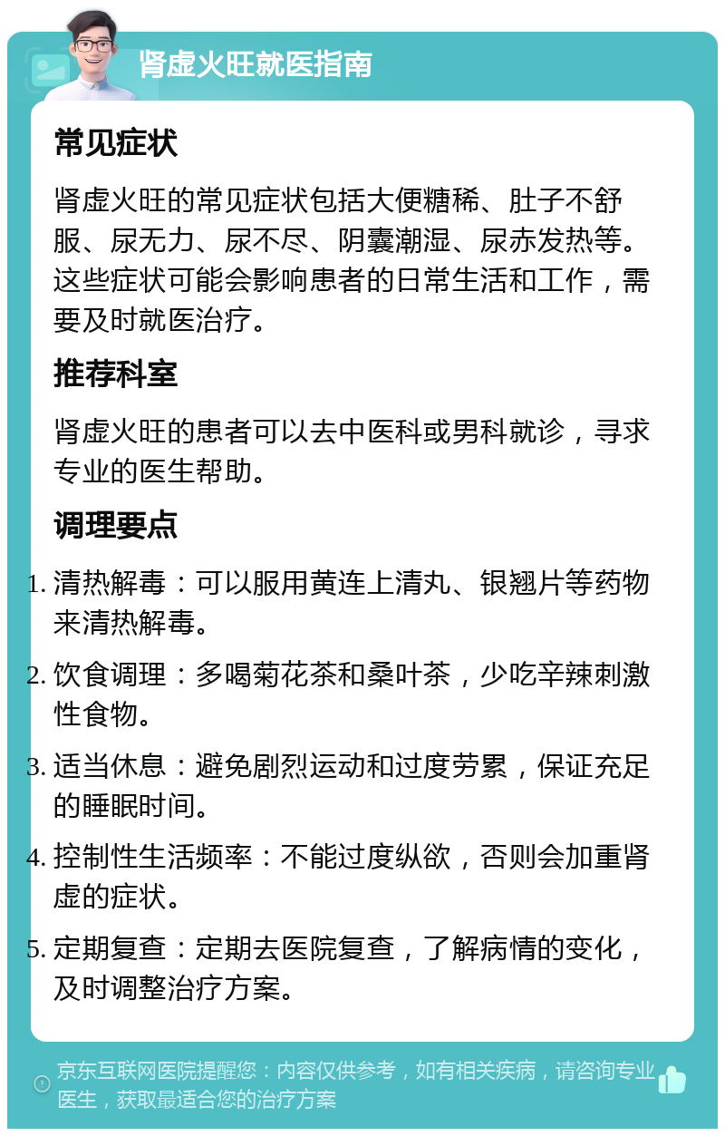 肾虚火旺就医指南 常见症状 肾虚火旺的常见症状包括大便糖稀、肚子不舒服、尿无力、尿不尽、阴囊潮湿、尿赤发热等。这些症状可能会影响患者的日常生活和工作，需要及时就医治疗。 推荐科室 肾虚火旺的患者可以去中医科或男科就诊，寻求专业的医生帮助。 调理要点 清热解毒：可以服用黄连上清丸、银翘片等药物来清热解毒。 饮食调理：多喝菊花茶和桑叶茶，少吃辛辣刺激性食物。 适当休息：避免剧烈运动和过度劳累，保证充足的睡眠时间。 控制性生活频率：不能过度纵欲，否则会加重肾虚的症状。 定期复查：定期去医院复查，了解病情的变化，及时调整治疗方案。