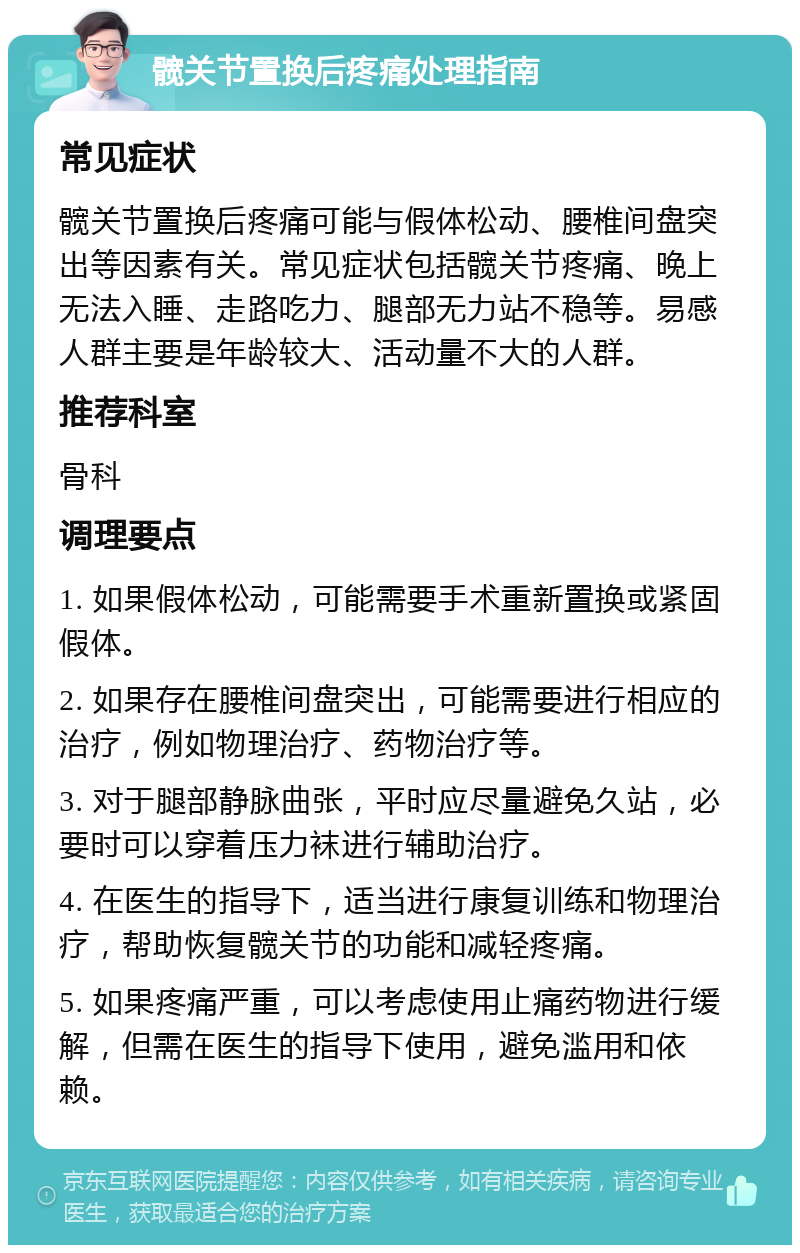 髋关节置换后疼痛处理指南 常见症状 髋关节置换后疼痛可能与假体松动、腰椎间盘突出等因素有关。常见症状包括髋关节疼痛、晚上无法入睡、走路吃力、腿部无力站不稳等。易感人群主要是年龄较大、活动量不大的人群。 推荐科室 骨科 调理要点 1. 如果假体松动，可能需要手术重新置换或紧固假体。 2. 如果存在腰椎间盘突出，可能需要进行相应的治疗，例如物理治疗、药物治疗等。 3. 对于腿部静脉曲张，平时应尽量避免久站，必要时可以穿着压力袜进行辅助治疗。 4. 在医生的指导下，适当进行康复训练和物理治疗，帮助恢复髋关节的功能和减轻疼痛。 5. 如果疼痛严重，可以考虑使用止痛药物进行缓解，但需在医生的指导下使用，避免滥用和依赖。