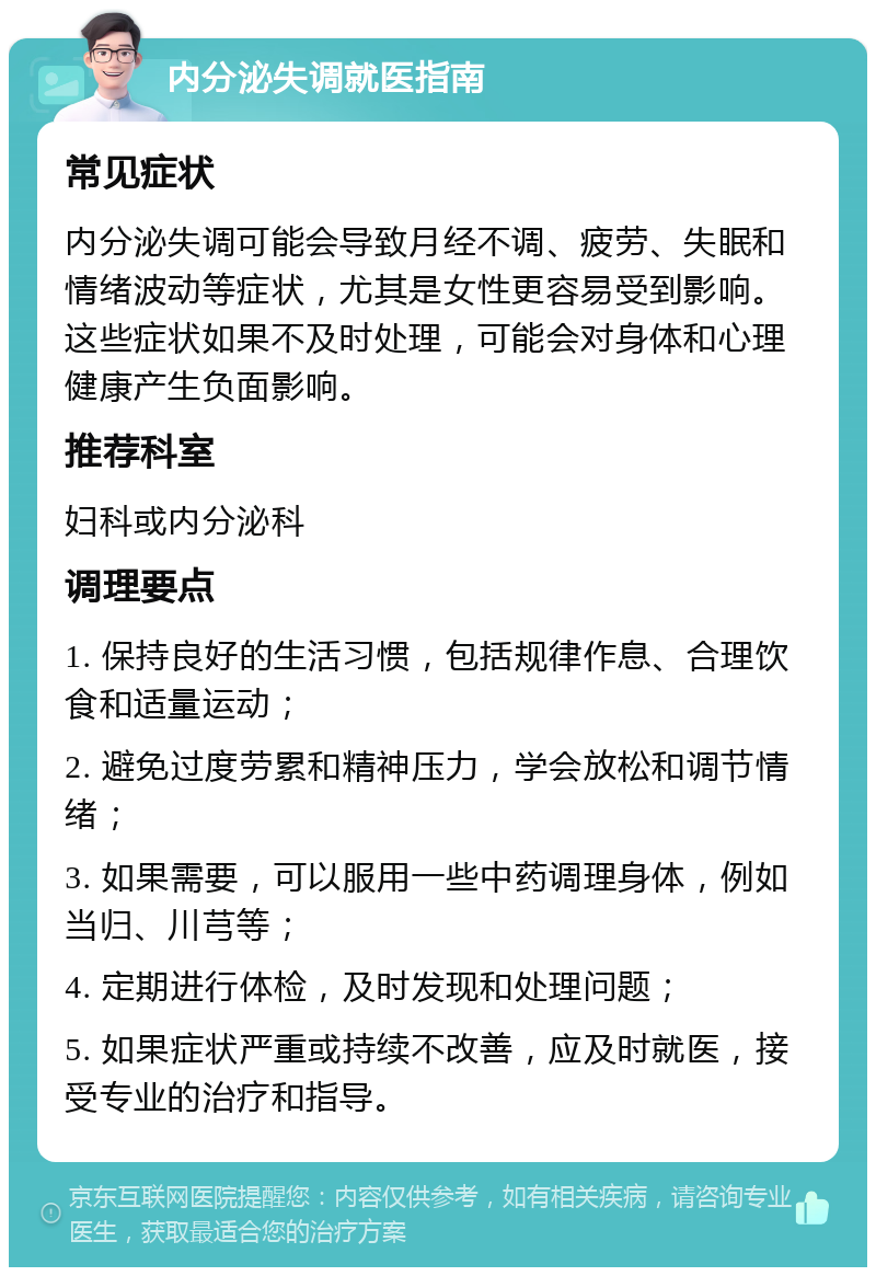 内分泌失调就医指南 常见症状 内分泌失调可能会导致月经不调、疲劳、失眠和情绪波动等症状，尤其是女性更容易受到影响。这些症状如果不及时处理，可能会对身体和心理健康产生负面影响。 推荐科室 妇科或内分泌科 调理要点 1. 保持良好的生活习惯，包括规律作息、合理饮食和适量运动； 2. 避免过度劳累和精神压力，学会放松和调节情绪； 3. 如果需要，可以服用一些中药调理身体，例如当归、川芎等； 4. 定期进行体检，及时发现和处理问题； 5. 如果症状严重或持续不改善，应及时就医，接受专业的治疗和指导。