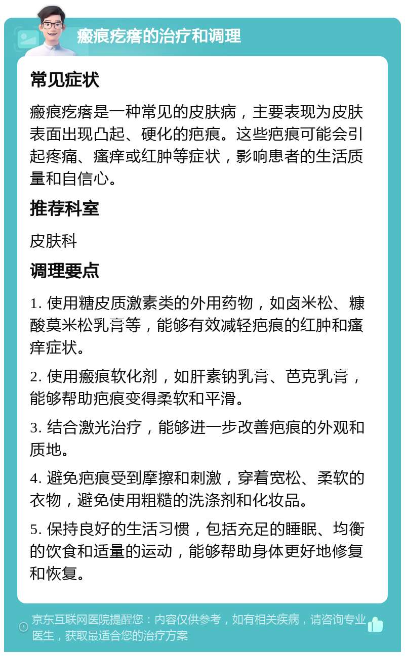 瘢痕疙瘩的治疗和调理 常见症状 瘢痕疙瘩是一种常见的皮肤病，主要表现为皮肤表面出现凸起、硬化的疤痕。这些疤痕可能会引起疼痛、瘙痒或红肿等症状，影响患者的生活质量和自信心。 推荐科室 皮肤科 调理要点 1. 使用糖皮质激素类的外用药物，如卤米松、糠酸莫米松乳膏等，能够有效减轻疤痕的红肿和瘙痒症状。 2. 使用瘢痕软化剂，如肝素钠乳膏、芭克乳膏，能够帮助疤痕变得柔软和平滑。 3. 结合激光治疗，能够进一步改善疤痕的外观和质地。 4. 避免疤痕受到摩擦和刺激，穿着宽松、柔软的衣物，避免使用粗糙的洗涤剂和化妆品。 5. 保持良好的生活习惯，包括充足的睡眠、均衡的饮食和适量的运动，能够帮助身体更好地修复和恢复。