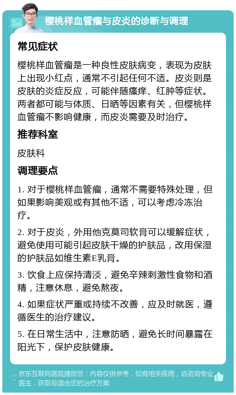 樱桃样血管瘤与皮炎的诊断与调理 常见症状 樱桃样血管瘤是一种良性皮肤病变，表现为皮肤上出现小红点，通常不引起任何不适。皮炎则是皮肤的炎症反应，可能伴随瘙痒、红肿等症状。两者都可能与体质、日晒等因素有关，但樱桃样血管瘤不影响健康，而皮炎需要及时治疗。 推荐科室 皮肤科 调理要点 1. 对于樱桃样血管瘤，通常不需要特殊处理，但如果影响美观或有其他不适，可以考虑冷冻治疗。 2. 对于皮炎，外用他克莫司软膏可以缓解症状，避免使用可能引起皮肤干燥的护肤品，改用保湿的护肤品如维生素E乳膏。 3. 饮食上应保持清淡，避免辛辣刺激性食物和酒精，注意休息，避免熬夜。 4. 如果症状严重或持续不改善，应及时就医，遵循医生的治疗建议。 5. 在日常生活中，注意防晒，避免长时间暴露在阳光下，保护皮肤健康。