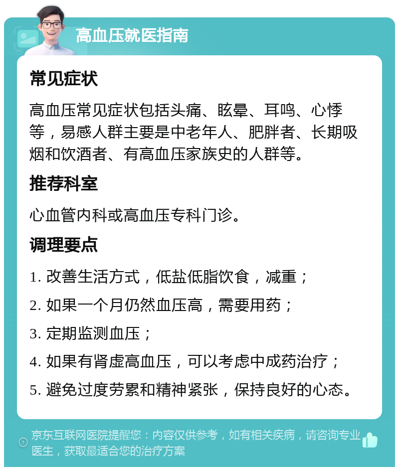 高血压就医指南 常见症状 高血压常见症状包括头痛、眩晕、耳鸣、心悸等，易感人群主要是中老年人、肥胖者、长期吸烟和饮酒者、有高血压家族史的人群等。 推荐科室 心血管内科或高血压专科门诊。 调理要点 1. 改善生活方式，低盐低脂饮食，减重； 2. 如果一个月仍然血压高，需要用药； 3. 定期监测血压； 4. 如果有肾虚高血压，可以考虑中成药治疗； 5. 避免过度劳累和精神紧张，保持良好的心态。