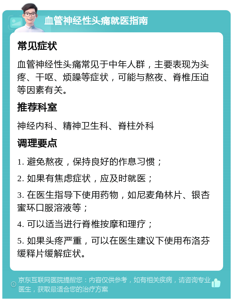 血管神经性头痛就医指南 常见症状 血管神经性头痛常见于中年人群，主要表现为头疼、干呕、烦躁等症状，可能与熬夜、脊椎压迫等因素有关。 推荐科室 神经内科、精神卫生科、脊柱外科 调理要点 1. 避免熬夜，保持良好的作息习惯； 2. 如果有焦虑症状，应及时就医； 3. 在医生指导下使用药物，如尼麦角林片、银杏蜜环口服溶液等； 4. 可以适当进行脊椎按摩和理疗； 5. 如果头疼严重，可以在医生建议下使用布洛芬缓释片缓解症状。