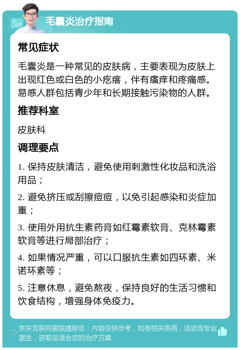 毛囊炎治疗指南 常见症状 毛囊炎是一种常见的皮肤病，主要表现为皮肤上出现红色或白色的小疙瘩，伴有瘙痒和疼痛感。易感人群包括青少年和长期接触污染物的人群。 推荐科室 皮肤科 调理要点 1. 保持皮肤清洁，避免使用刺激性化妆品和洗浴用品； 2. 避免挤压或刮擦痘痘，以免引起感染和炎症加重； 3. 使用外用抗生素药膏如红霉素软膏、克林霉素软膏等进行局部治疗； 4. 如果情况严重，可以口服抗生素如四环素、米诺环素等； 5. 注意休息，避免熬夜，保持良好的生活习惯和饮食结构，增强身体免疫力。