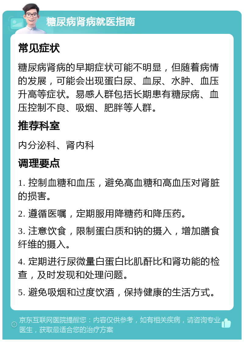 糖尿病肾病就医指南 常见症状 糖尿病肾病的早期症状可能不明显，但随着病情的发展，可能会出现蛋白尿、血尿、水肿、血压升高等症状。易感人群包括长期患有糖尿病、血压控制不良、吸烟、肥胖等人群。 推荐科室 内分泌科、肾内科 调理要点 1. 控制血糖和血压，避免高血糖和高血压对肾脏的损害。 2. 遵循医嘱，定期服用降糖药和降压药。 3. 注意饮食，限制蛋白质和钠的摄入，增加膳食纤维的摄入。 4. 定期进行尿微量白蛋白比肌酐比和肾功能的检查，及时发现和处理问题。 5. 避免吸烟和过度饮酒，保持健康的生活方式。