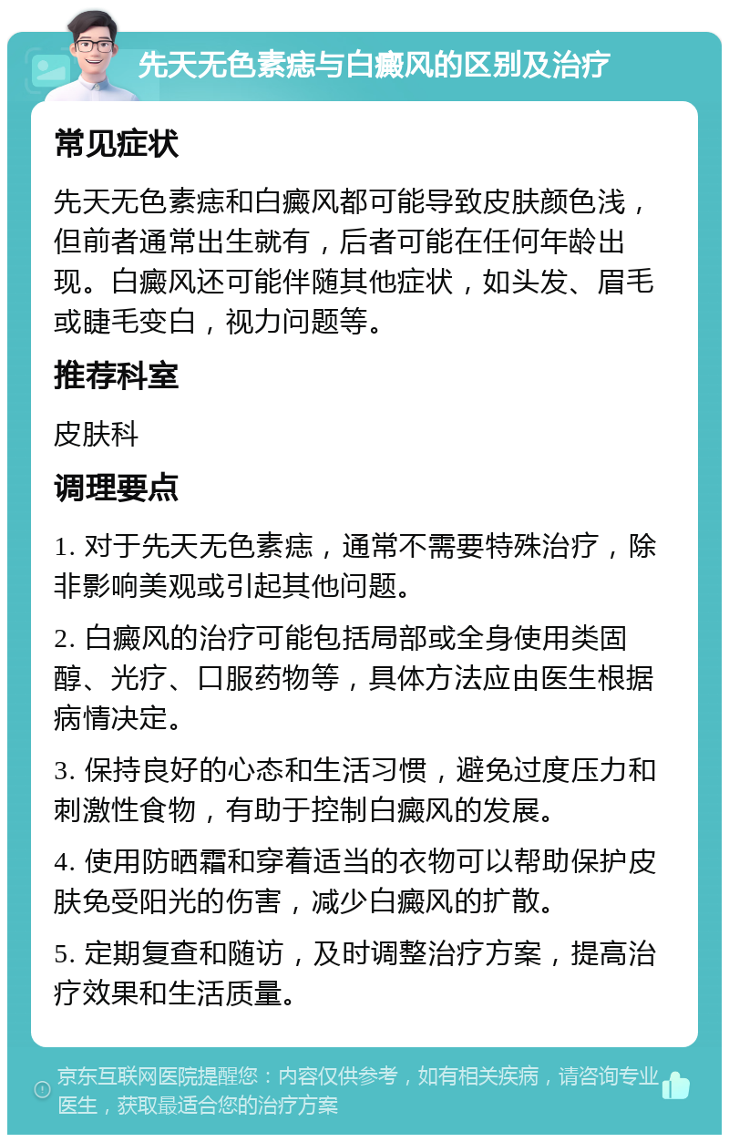 先天无色素痣与白癜风的区别及治疗 常见症状 先天无色素痣和白癜风都可能导致皮肤颜色浅，但前者通常出生就有，后者可能在任何年龄出现。白癜风还可能伴随其他症状，如头发、眉毛或睫毛变白，视力问题等。 推荐科室 皮肤科 调理要点 1. 对于先天无色素痣，通常不需要特殊治疗，除非影响美观或引起其他问题。 2. 白癜风的治疗可能包括局部或全身使用类固醇、光疗、口服药物等，具体方法应由医生根据病情决定。 3. 保持良好的心态和生活习惯，避免过度压力和刺激性食物，有助于控制白癜风的发展。 4. 使用防晒霜和穿着适当的衣物可以帮助保护皮肤免受阳光的伤害，减少白癜风的扩散。 5. 定期复查和随访，及时调整治疗方案，提高治疗效果和生活质量。