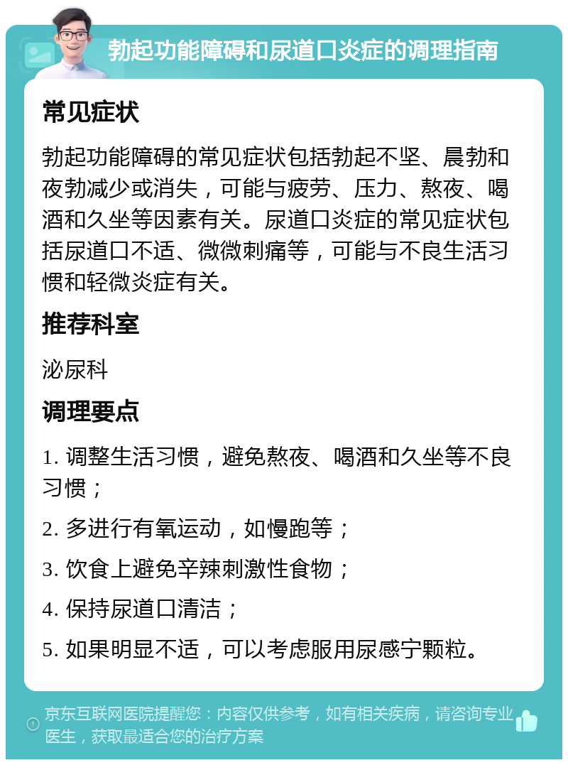 勃起功能障碍和尿道口炎症的调理指南 常见症状 勃起功能障碍的常见症状包括勃起不坚、晨勃和夜勃减少或消失，可能与疲劳、压力、熬夜、喝酒和久坐等因素有关。尿道口炎症的常见症状包括尿道口不适、微微刺痛等，可能与不良生活习惯和轻微炎症有关。 推荐科室 泌尿科 调理要点 1. 调整生活习惯，避免熬夜、喝酒和久坐等不良习惯； 2. 多进行有氧运动，如慢跑等； 3. 饮食上避免辛辣刺激性食物； 4. 保持尿道口清洁； 5. 如果明显不适，可以考虑服用尿感宁颗粒。