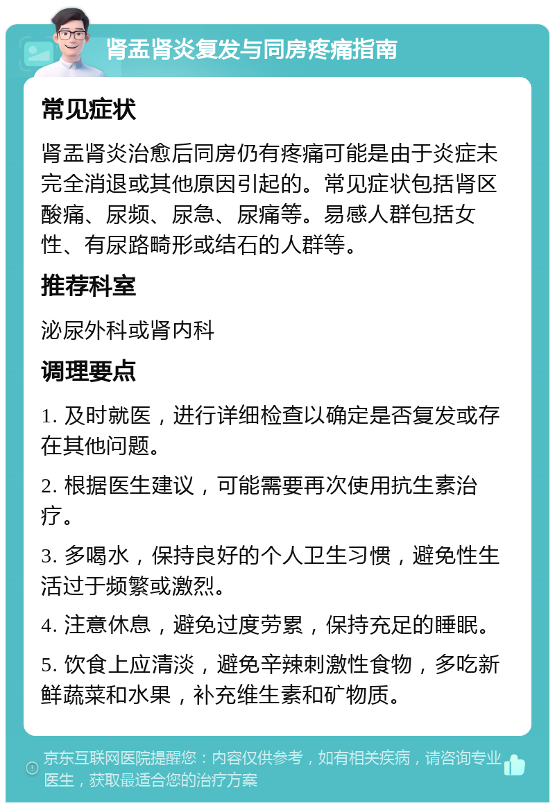 肾盂肾炎复发与同房疼痛指南 常见症状 肾盂肾炎治愈后同房仍有疼痛可能是由于炎症未完全消退或其他原因引起的。常见症状包括肾区酸痛、尿频、尿急、尿痛等。易感人群包括女性、有尿路畸形或结石的人群等。 推荐科室 泌尿外科或肾内科 调理要点 1. 及时就医，进行详细检查以确定是否复发或存在其他问题。 2. 根据医生建议，可能需要再次使用抗生素治疗。 3. 多喝水，保持良好的个人卫生习惯，避免性生活过于频繁或激烈。 4. 注意休息，避免过度劳累，保持充足的睡眠。 5. 饮食上应清淡，避免辛辣刺激性食物，多吃新鲜蔬菜和水果，补充维生素和矿物质。