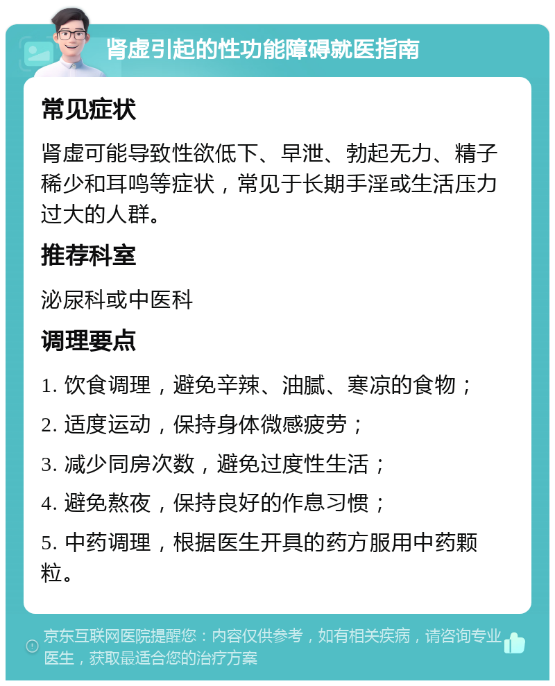 肾虚引起的性功能障碍就医指南 常见症状 肾虚可能导致性欲低下、早泄、勃起无力、精子稀少和耳鸣等症状，常见于长期手淫或生活压力过大的人群。 推荐科室 泌尿科或中医科 调理要点 1. 饮食调理，避免辛辣、油腻、寒凉的食物； 2. 适度运动，保持身体微感疲劳； 3. 减少同房次数，避免过度性生活； 4. 避免熬夜，保持良好的作息习惯； 5. 中药调理，根据医生开具的药方服用中药颗粒。