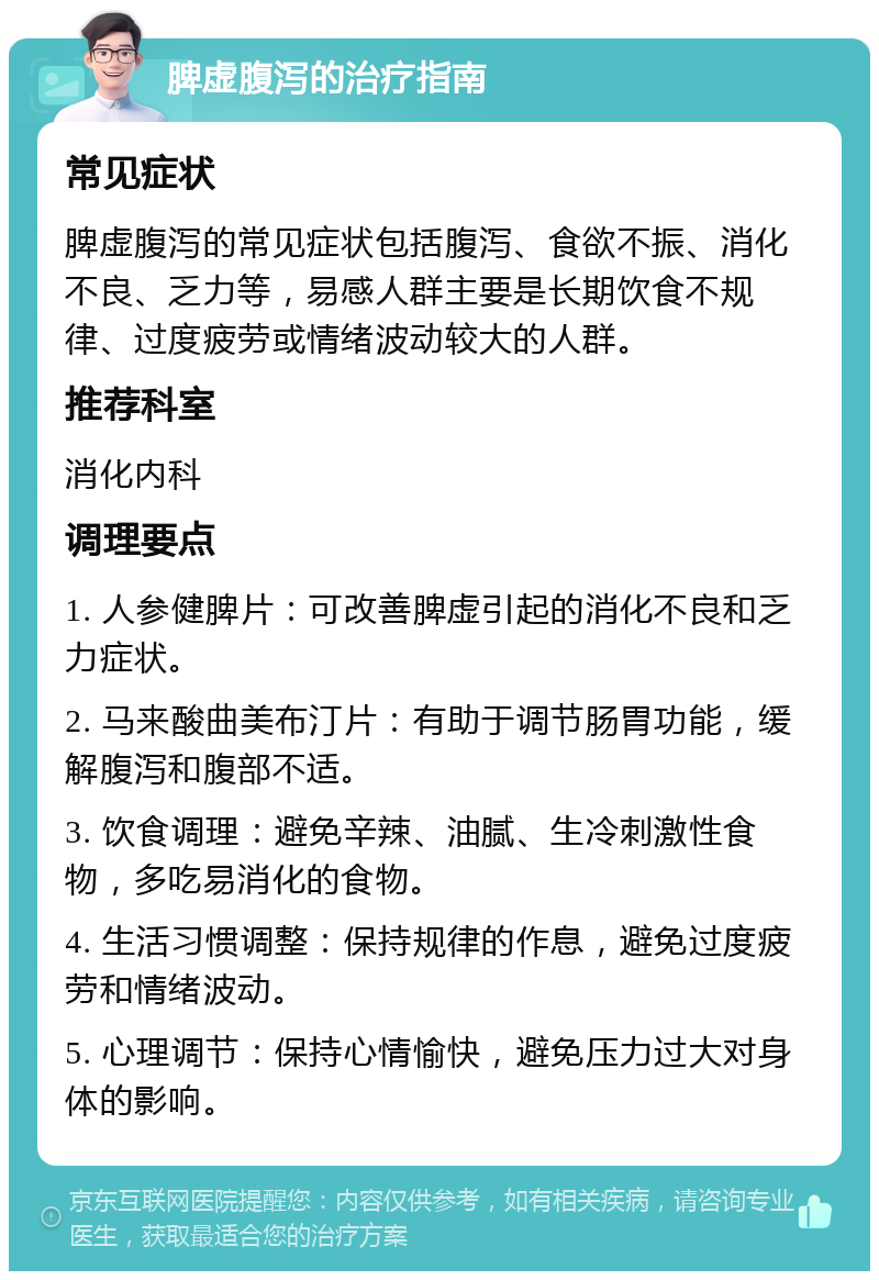 脾虚腹泻的治疗指南 常见症状 脾虚腹泻的常见症状包括腹泻、食欲不振、消化不良、乏力等，易感人群主要是长期饮食不规律、过度疲劳或情绪波动较大的人群。 推荐科室 消化内科 调理要点 1. 人参健脾片：可改善脾虚引起的消化不良和乏力症状。 2. 马来酸曲美布汀片：有助于调节肠胃功能，缓解腹泻和腹部不适。 3. 饮食调理：避免辛辣、油腻、生冷刺激性食物，多吃易消化的食物。 4. 生活习惯调整：保持规律的作息，避免过度疲劳和情绪波动。 5. 心理调节：保持心情愉快，避免压力过大对身体的影响。