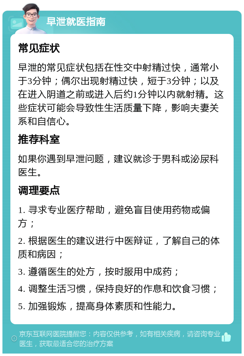 早泄就医指南 常见症状 早泄的常见症状包括在性交中射精过快，通常小于3分钟；偶尔出现射精过快，短于3分钟；以及在进入阴道之前或进入后约1分钟以内就射精。这些症状可能会导致性生活质量下降，影响夫妻关系和自信心。 推荐科室 如果你遇到早泄问题，建议就诊于男科或泌尿科医生。 调理要点 1. 寻求专业医疗帮助，避免盲目使用药物或偏方； 2. 根据医生的建议进行中医辩证，了解自己的体质和病因； 3. 遵循医生的处方，按时服用中成药； 4. 调整生活习惯，保持良好的作息和饮食习惯； 5. 加强锻炼，提高身体素质和性能力。