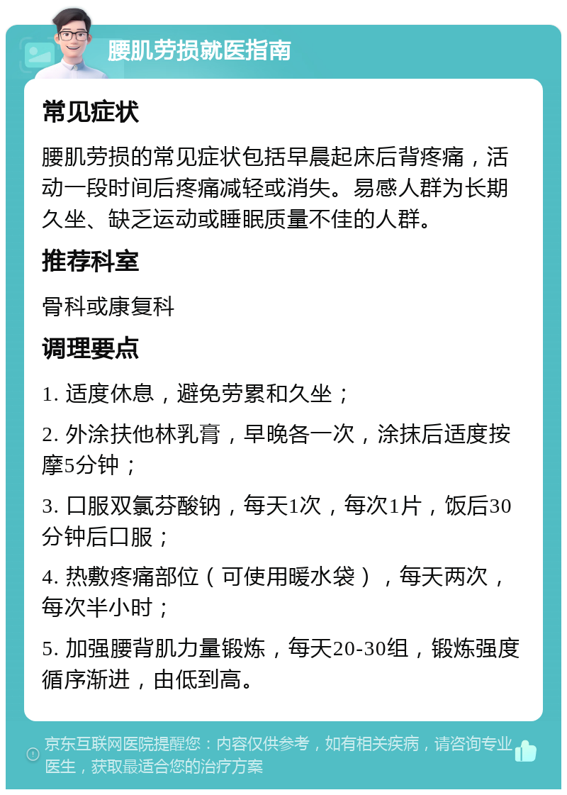 腰肌劳损就医指南 常见症状 腰肌劳损的常见症状包括早晨起床后背疼痛，活动一段时间后疼痛减轻或消失。易感人群为长期久坐、缺乏运动或睡眠质量不佳的人群。 推荐科室 骨科或康复科 调理要点 1. 适度休息，避免劳累和久坐； 2. 外涂扶他林乳膏，早晚各一次，涂抹后适度按摩5分钟； 3. 口服双氯芬酸钠，每天1次，每次1片，饭后30分钟后口服； 4. 热敷疼痛部位（可使用暖水袋），每天两次，每次半小时； 5. 加强腰背肌力量锻炼，每天20-30组，锻炼强度循序渐进，由低到高。