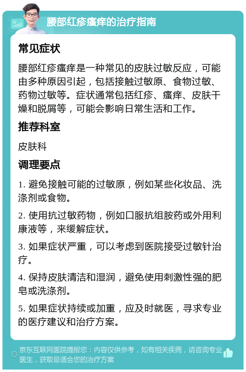 腰部红疹瘙痒的治疗指南 常见症状 腰部红疹瘙痒是一种常见的皮肤过敏反应，可能由多种原因引起，包括接触过敏原、食物过敏、药物过敏等。症状通常包括红疹、瘙痒、皮肤干燥和脱屑等，可能会影响日常生活和工作。 推荐科室 皮肤科 调理要点 1. 避免接触可能的过敏原，例如某些化妆品、洗涤剂或食物。 2. 使用抗过敏药物，例如口服抗组胺药或外用利康液等，来缓解症状。 3. 如果症状严重，可以考虑到医院接受过敏针治疗。 4. 保持皮肤清洁和湿润，避免使用刺激性强的肥皂或洗涤剂。 5. 如果症状持续或加重，应及时就医，寻求专业的医疗建议和治疗方案。