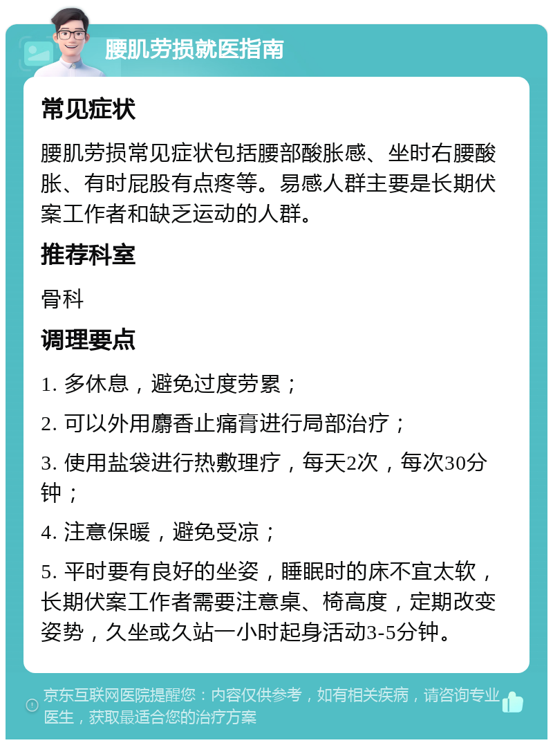 腰肌劳损就医指南 常见症状 腰肌劳损常见症状包括腰部酸胀感、坐时右腰酸胀、有时屁股有点疼等。易感人群主要是长期伏案工作者和缺乏运动的人群。 推荐科室 骨科 调理要点 1. 多休息，避免过度劳累； 2. 可以外用麝香止痛膏进行局部治疗； 3. 使用盐袋进行热敷理疗，每天2次，每次30分钟； 4. 注意保暖，避免受凉； 5. 平时要有良好的坐姿，睡眠时的床不宜太软，长期伏案工作者需要注意桌、椅高度，定期改变姿势，久坐或久站一小时起身活动3-5分钟。