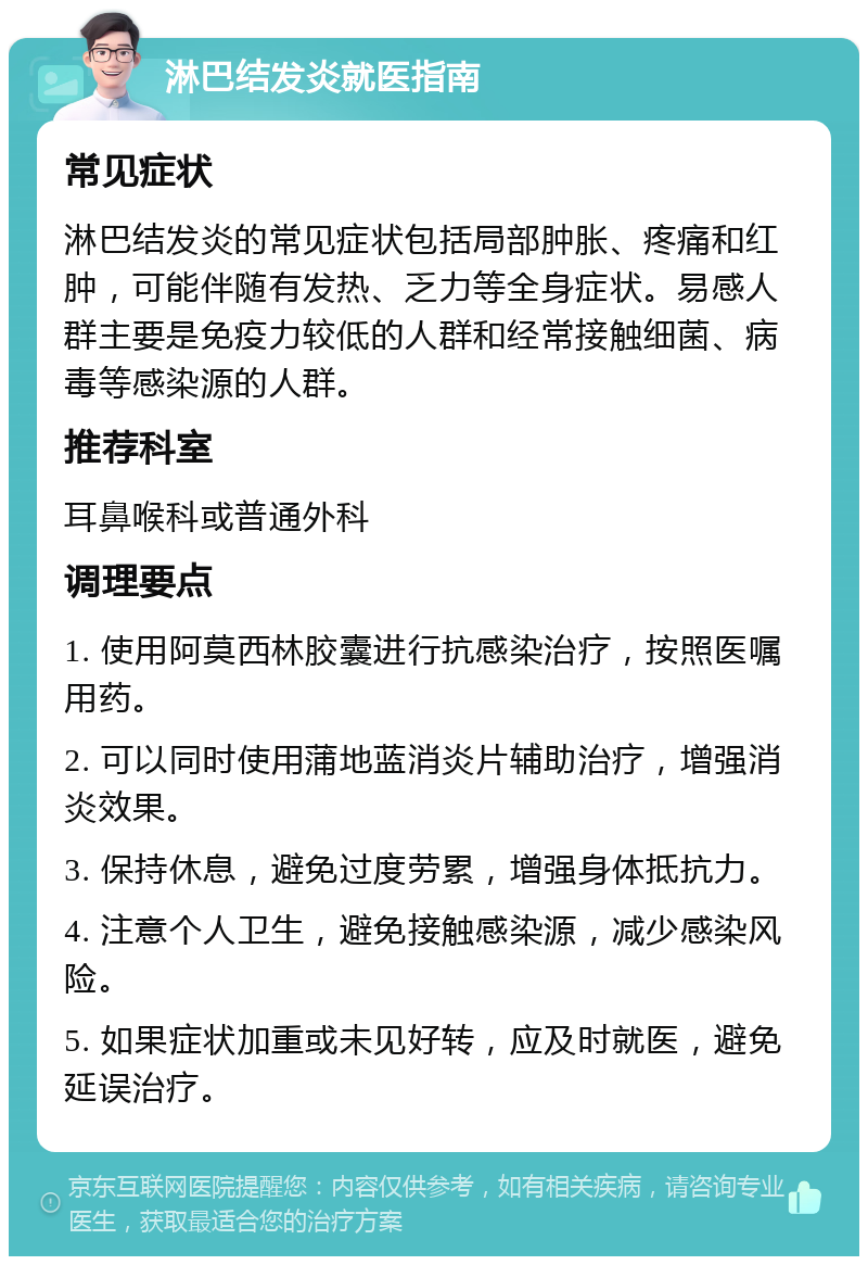 淋巴结发炎就医指南 常见症状 淋巴结发炎的常见症状包括局部肿胀、疼痛和红肿，可能伴随有发热、乏力等全身症状。易感人群主要是免疫力较低的人群和经常接触细菌、病毒等感染源的人群。 推荐科室 耳鼻喉科或普通外科 调理要点 1. 使用阿莫西林胶囊进行抗感染治疗，按照医嘱用药。 2. 可以同时使用蒲地蓝消炎片辅助治疗，增强消炎效果。 3. 保持休息，避免过度劳累，增强身体抵抗力。 4. 注意个人卫生，避免接触感染源，减少感染风险。 5. 如果症状加重或未见好转，应及时就医，避免延误治疗。