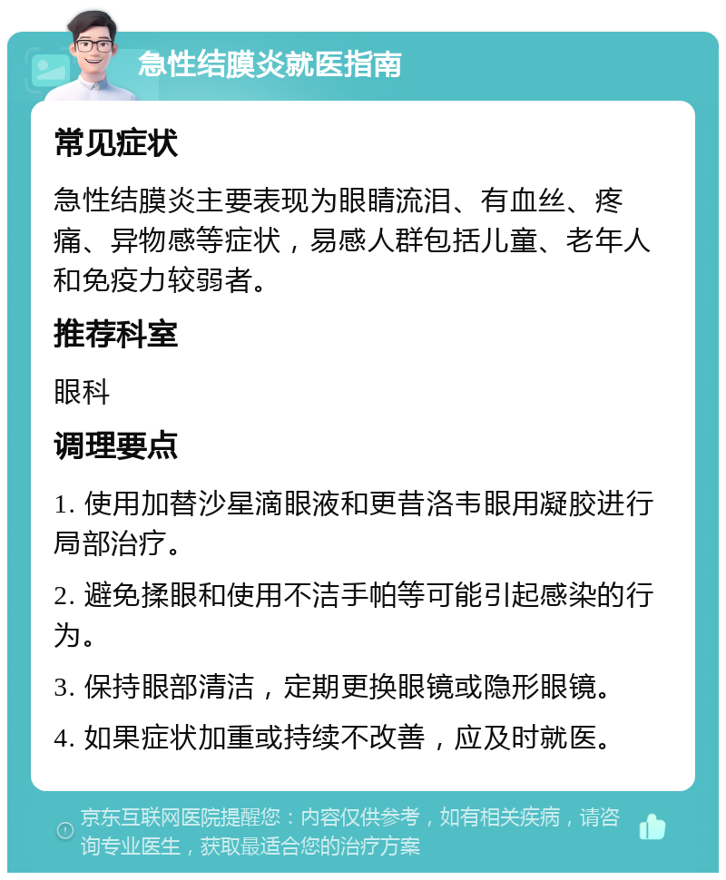 急性结膜炎就医指南 常见症状 急性结膜炎主要表现为眼睛流泪、有血丝、疼痛、异物感等症状，易感人群包括儿童、老年人和免疫力较弱者。 推荐科室 眼科 调理要点 1. 使用加替沙星滴眼液和更昔洛韦眼用凝胶进行局部治疗。 2. 避免揉眼和使用不洁手帕等可能引起感染的行为。 3. 保持眼部清洁，定期更换眼镜或隐形眼镜。 4. 如果症状加重或持续不改善，应及时就医。