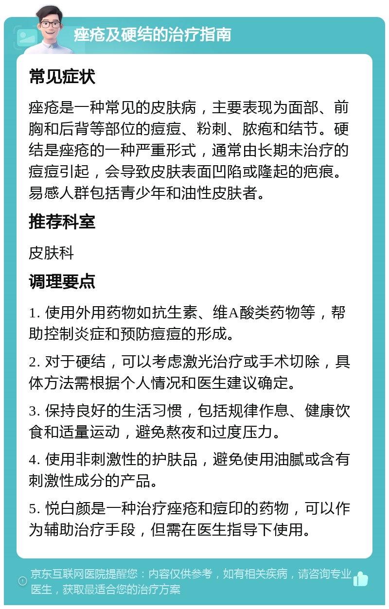 痤疮及硬结的治疗指南 常见症状 痤疮是一种常见的皮肤病，主要表现为面部、前胸和后背等部位的痘痘、粉刺、脓疱和结节。硬结是痤疮的一种严重形式，通常由长期未治疗的痘痘引起，会导致皮肤表面凹陷或隆起的疤痕。易感人群包括青少年和油性皮肤者。 推荐科室 皮肤科 调理要点 1. 使用外用药物如抗生素、维A酸类药物等，帮助控制炎症和预防痘痘的形成。 2. 对于硬结，可以考虑激光治疗或手术切除，具体方法需根据个人情况和医生建议确定。 3. 保持良好的生活习惯，包括规律作息、健康饮食和适量运动，避免熬夜和过度压力。 4. 使用非刺激性的护肤品，避免使用油腻或含有刺激性成分的产品。 5. 悦白颜是一种治疗痤疮和痘印的药物，可以作为辅助治疗手段，但需在医生指导下使用。