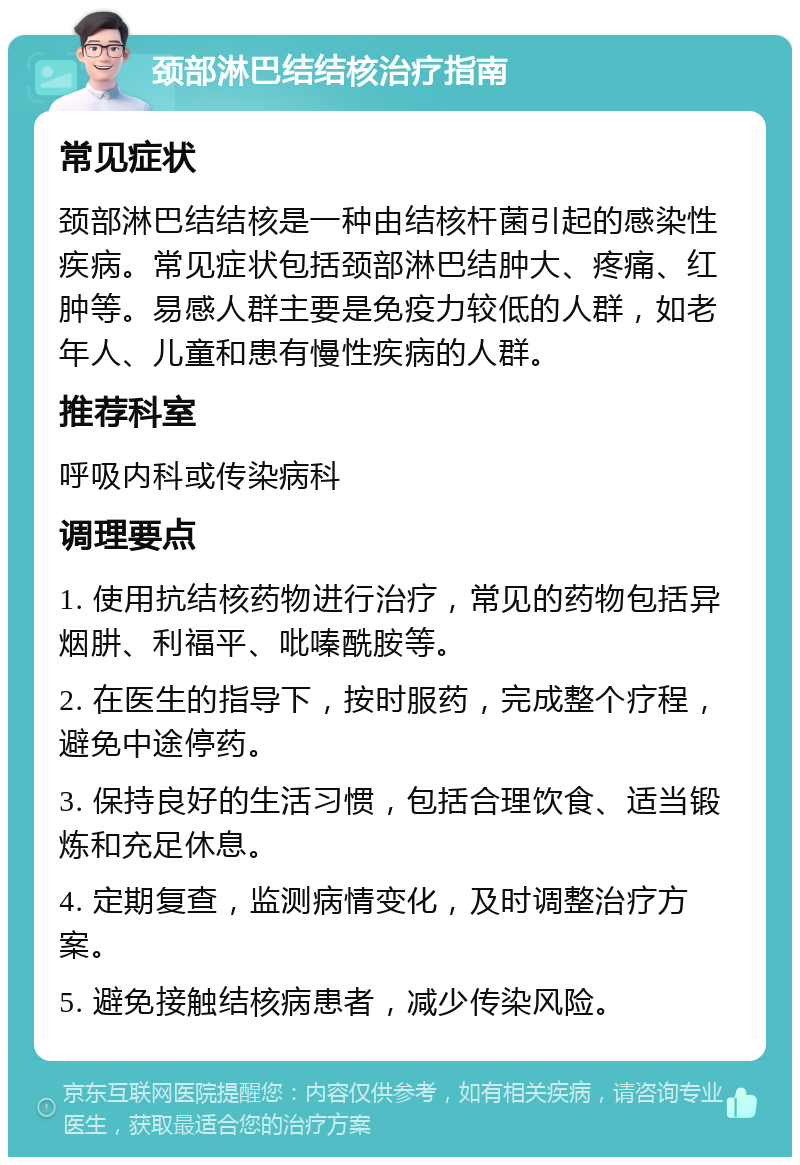 颈部淋巴结结核治疗指南 常见症状 颈部淋巴结结核是一种由结核杆菌引起的感染性疾病。常见症状包括颈部淋巴结肿大、疼痛、红肿等。易感人群主要是免疫力较低的人群，如老年人、儿童和患有慢性疾病的人群。 推荐科室 呼吸内科或传染病科 调理要点 1. 使用抗结核药物进行治疗，常见的药物包括异烟肼、利福平、吡嗪酰胺等。 2. 在医生的指导下，按时服药，完成整个疗程，避免中途停药。 3. 保持良好的生活习惯，包括合理饮食、适当锻炼和充足休息。 4. 定期复查，监测病情变化，及时调整治疗方案。 5. 避免接触结核病患者，减少传染风险。