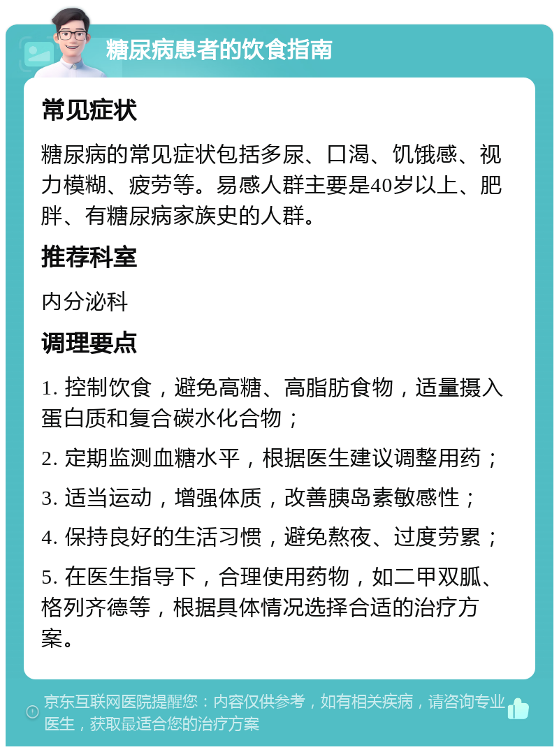 糖尿病患者的饮食指南 常见症状 糖尿病的常见症状包括多尿、口渴、饥饿感、视力模糊、疲劳等。易感人群主要是40岁以上、肥胖、有糖尿病家族史的人群。 推荐科室 内分泌科 调理要点 1. 控制饮食，避免高糖、高脂肪食物，适量摄入蛋白质和复合碳水化合物； 2. 定期监测血糖水平，根据医生建议调整用药； 3. 适当运动，增强体质，改善胰岛素敏感性； 4. 保持良好的生活习惯，避免熬夜、过度劳累； 5. 在医生指导下，合理使用药物，如二甲双胍、格列齐德等，根据具体情况选择合适的治疗方案。