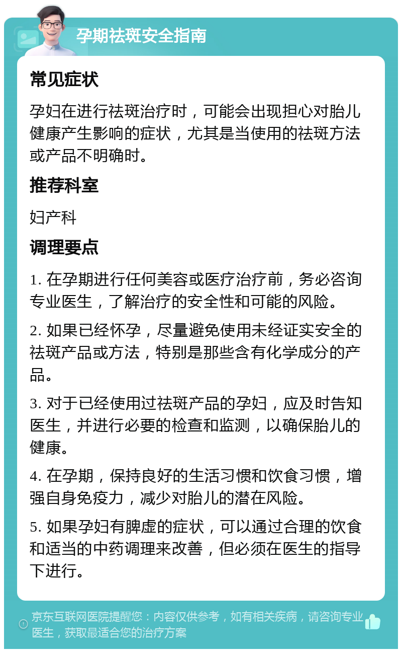 孕期祛斑安全指南 常见症状 孕妇在进行祛斑治疗时，可能会出现担心对胎儿健康产生影响的症状，尤其是当使用的祛斑方法或产品不明确时。 推荐科室 妇产科 调理要点 1. 在孕期进行任何美容或医疗治疗前，务必咨询专业医生，了解治疗的安全性和可能的风险。 2. 如果已经怀孕，尽量避免使用未经证实安全的祛斑产品或方法，特别是那些含有化学成分的产品。 3. 对于已经使用过祛斑产品的孕妇，应及时告知医生，并进行必要的检查和监测，以确保胎儿的健康。 4. 在孕期，保持良好的生活习惯和饮食习惯，增强自身免疫力，减少对胎儿的潜在风险。 5. 如果孕妇有脾虚的症状，可以通过合理的饮食和适当的中药调理来改善，但必须在医生的指导下进行。