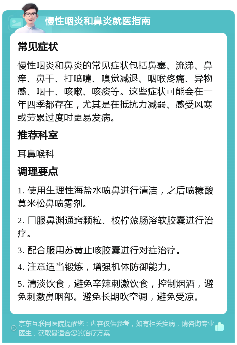 慢性咽炎和鼻炎就医指南 常见症状 慢性咽炎和鼻炎的常见症状包括鼻塞、流涕、鼻痒、鼻干、打喷嚏、嗅觉减退、咽喉疼痛、异物感、咽干、咳嗽、咳痰等。这些症状可能会在一年四季都存在，尤其是在抵抗力减弱、感受风寒或劳累过度时更易发病。 推荐科室 耳鼻喉科 调理要点 1. 使用生理性海盐水喷鼻进行清洁，之后喷糠酸莫米松鼻喷雾剂。 2. 口服鼻渊通窍颗粒、桉柠蒎肠溶软胶囊进行治疗。 3. 配合服用苏黄止咳胶囊进行对症治疗。 4. 注意适当锻炼，增强机体防御能力。 5. 清淡饮食，避免辛辣刺激饮食，控制烟酒，避免刺激鼻咽部。避免长期吹空调，避免受凉。