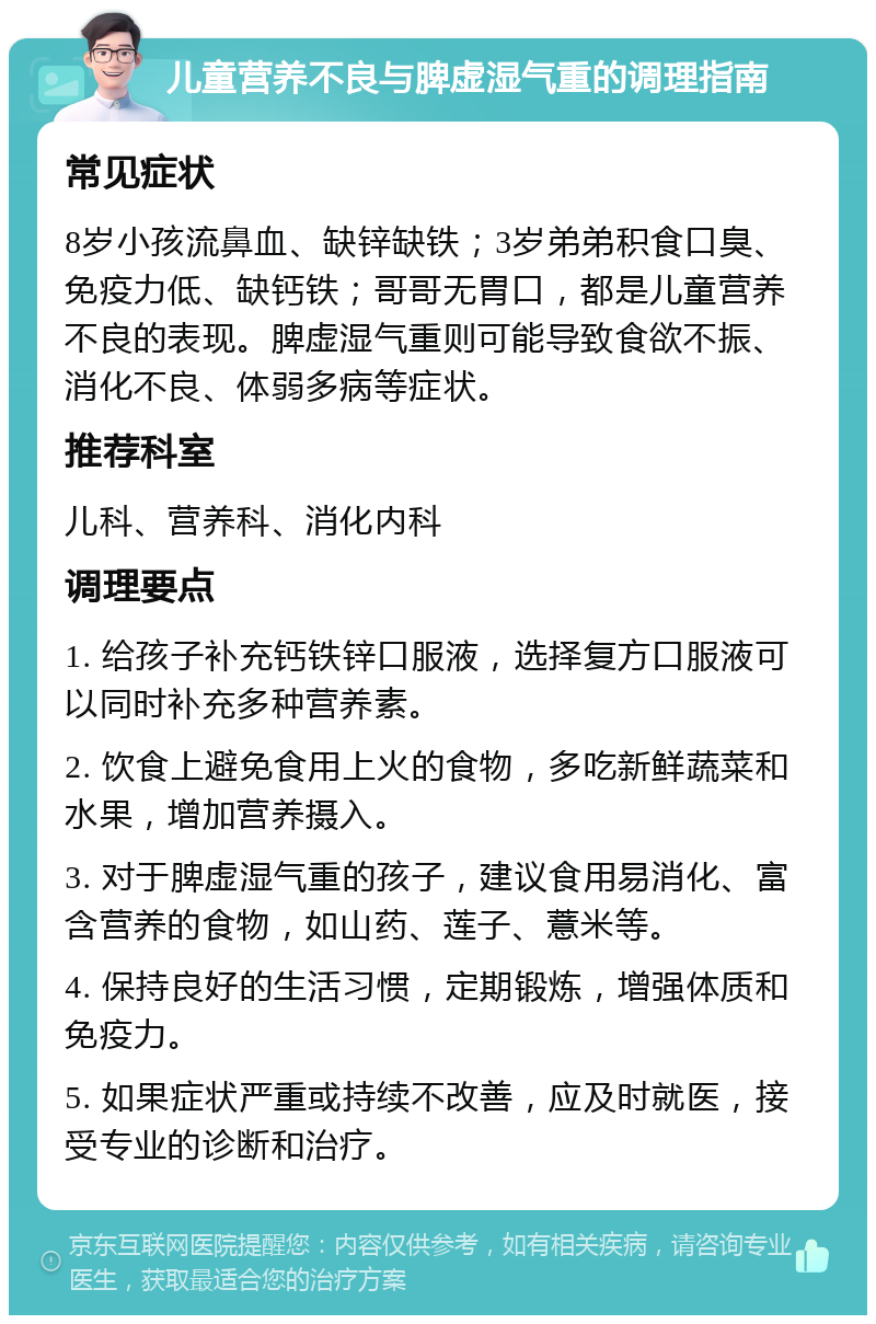 儿童营养不良与脾虚湿气重的调理指南 常见症状 8岁小孩流鼻血、缺锌缺铁；3岁弟弟积食口臭、免疫力低、缺钙铁；哥哥无胃口，都是儿童营养不良的表现。脾虚湿气重则可能导致食欲不振、消化不良、体弱多病等症状。 推荐科室 儿科、营养科、消化内科 调理要点 1. 给孩子补充钙铁锌口服液，选择复方口服液可以同时补充多种营养素。 2. 饮食上避免食用上火的食物，多吃新鲜蔬菜和水果，增加营养摄入。 3. 对于脾虚湿气重的孩子，建议食用易消化、富含营养的食物，如山药、莲子、薏米等。 4. 保持良好的生活习惯，定期锻炼，增强体质和免疫力。 5. 如果症状严重或持续不改善，应及时就医，接受专业的诊断和治疗。