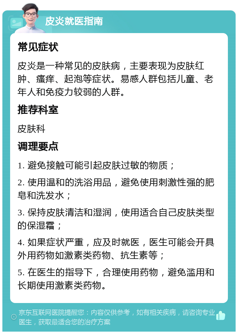 皮炎就医指南 常见症状 皮炎是一种常见的皮肤病，主要表现为皮肤红肿、瘙痒、起泡等症状。易感人群包括儿童、老年人和免疫力较弱的人群。 推荐科室 皮肤科 调理要点 1. 避免接触可能引起皮肤过敏的物质； 2. 使用温和的洗浴用品，避免使用刺激性强的肥皂和洗发水； 3. 保持皮肤清洁和湿润，使用适合自己皮肤类型的保湿霜； 4. 如果症状严重，应及时就医，医生可能会开具外用药物如激素类药物、抗生素等； 5. 在医生的指导下，合理使用药物，避免滥用和长期使用激素类药物。