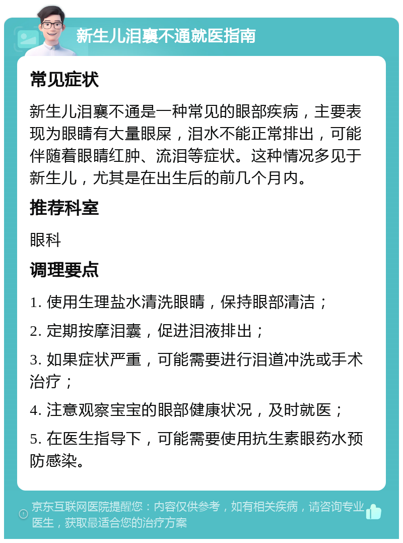 新生儿泪襄不通就医指南 常见症状 新生儿泪襄不通是一种常见的眼部疾病，主要表现为眼睛有大量眼屎，泪水不能正常排出，可能伴随着眼睛红肿、流泪等症状。这种情况多见于新生儿，尤其是在出生后的前几个月内。 推荐科室 眼科 调理要点 1. 使用生理盐水清洗眼睛，保持眼部清洁； 2. 定期按摩泪囊，促进泪液排出； 3. 如果症状严重，可能需要进行泪道冲洗或手术治疗； 4. 注意观察宝宝的眼部健康状况，及时就医； 5. 在医生指导下，可能需要使用抗生素眼药水预防感染。