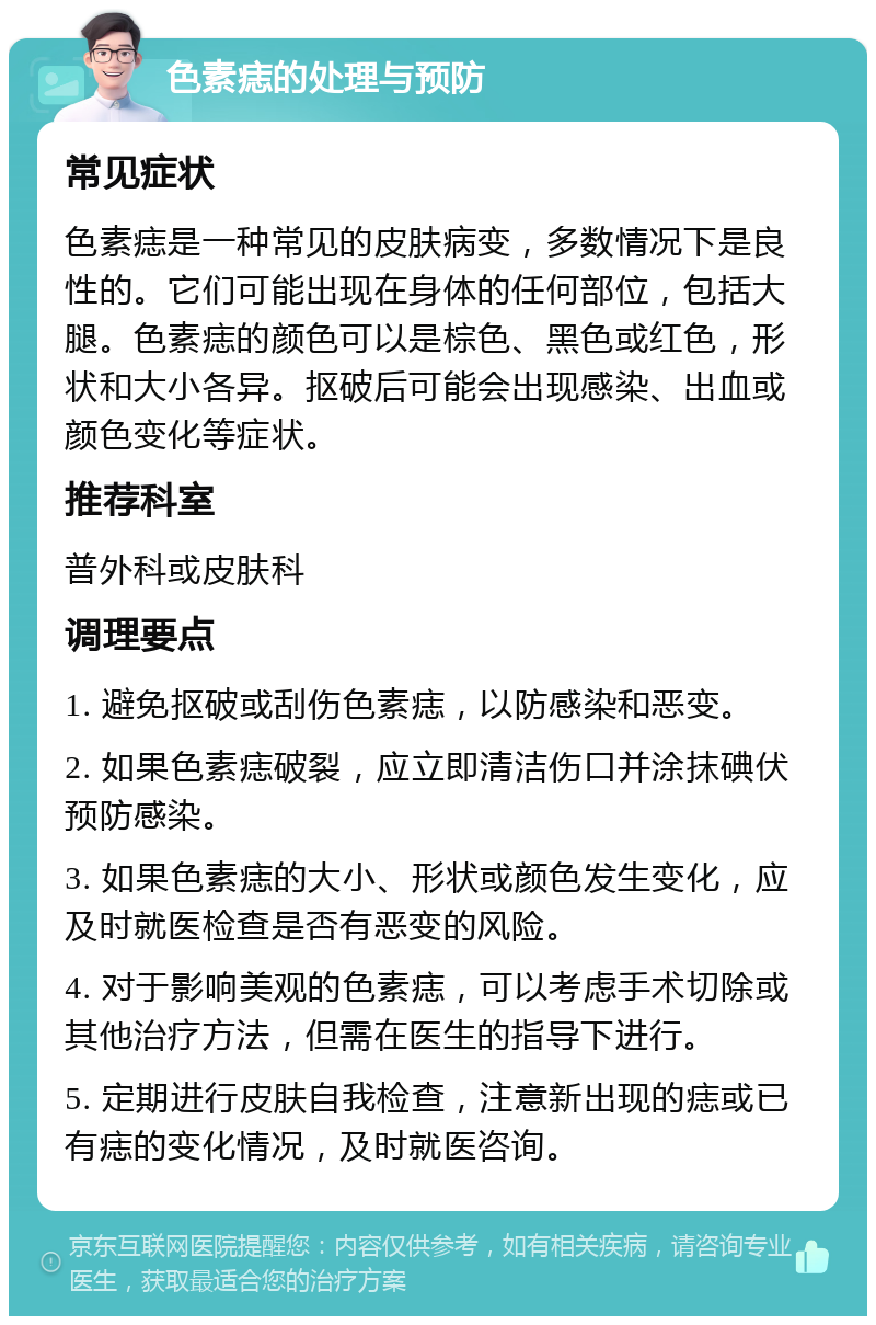 色素痣的处理与预防 常见症状 色素痣是一种常见的皮肤病变，多数情况下是良性的。它们可能出现在身体的任何部位，包括大腿。色素痣的颜色可以是棕色、黑色或红色，形状和大小各异。抠破后可能会出现感染、出血或颜色变化等症状。 推荐科室 普外科或皮肤科 调理要点 1. 避免抠破或刮伤色素痣，以防感染和恶变。 2. 如果色素痣破裂，应立即清洁伤口并涂抹碘伏预防感染。 3. 如果色素痣的大小、形状或颜色发生变化，应及时就医检查是否有恶变的风险。 4. 对于影响美观的色素痣，可以考虑手术切除或其他治疗方法，但需在医生的指导下进行。 5. 定期进行皮肤自我检查，注意新出现的痣或已有痣的变化情况，及时就医咨询。