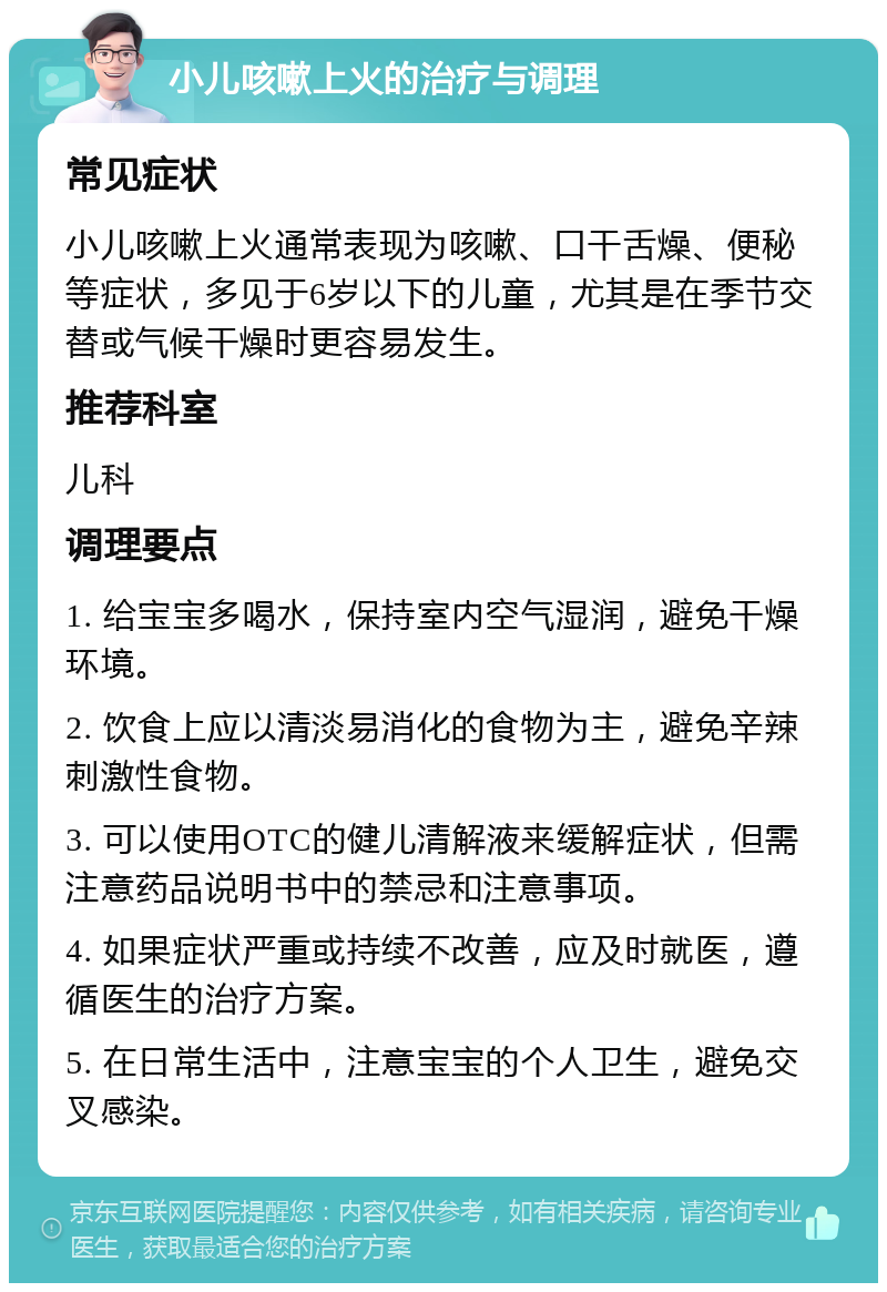 小儿咳嗽上火的治疗与调理 常见症状 小儿咳嗽上火通常表现为咳嗽、口干舌燥、便秘等症状，多见于6岁以下的儿童，尤其是在季节交替或气候干燥时更容易发生。 推荐科室 儿科 调理要点 1. 给宝宝多喝水，保持室内空气湿润，避免干燥环境。 2. 饮食上应以清淡易消化的食物为主，避免辛辣刺激性食物。 3. 可以使用OTC的健儿清解液来缓解症状，但需注意药品说明书中的禁忌和注意事项。 4. 如果症状严重或持续不改善，应及时就医，遵循医生的治疗方案。 5. 在日常生活中，注意宝宝的个人卫生，避免交叉感染。