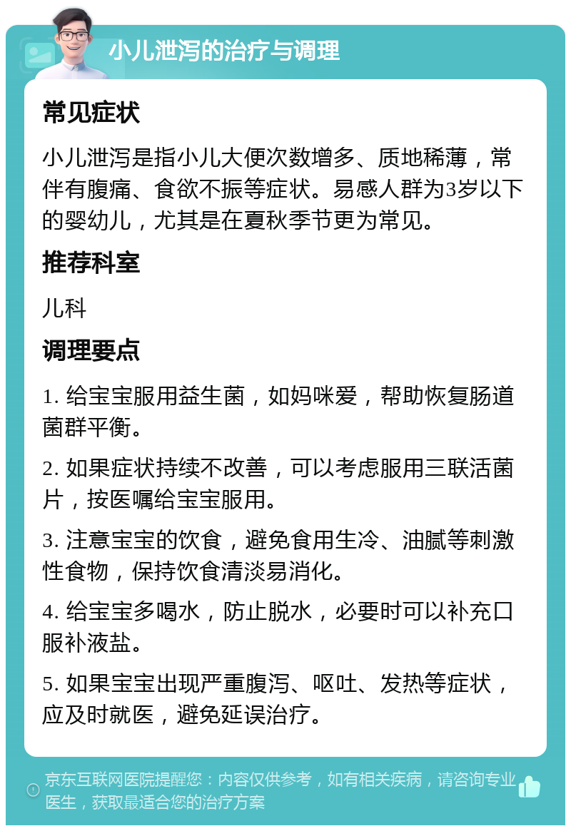 小儿泄泻的治疗与调理 常见症状 小儿泄泻是指小儿大便次数增多、质地稀薄，常伴有腹痛、食欲不振等症状。易感人群为3岁以下的婴幼儿，尤其是在夏秋季节更为常见。 推荐科室 儿科 调理要点 1. 给宝宝服用益生菌，如妈咪爱，帮助恢复肠道菌群平衡。 2. 如果症状持续不改善，可以考虑服用三联活菌片，按医嘱给宝宝服用。 3. 注意宝宝的饮食，避免食用生冷、油腻等刺激性食物，保持饮食清淡易消化。 4. 给宝宝多喝水，防止脱水，必要时可以补充口服补液盐。 5. 如果宝宝出现严重腹泻、呕吐、发热等症状，应及时就医，避免延误治疗。