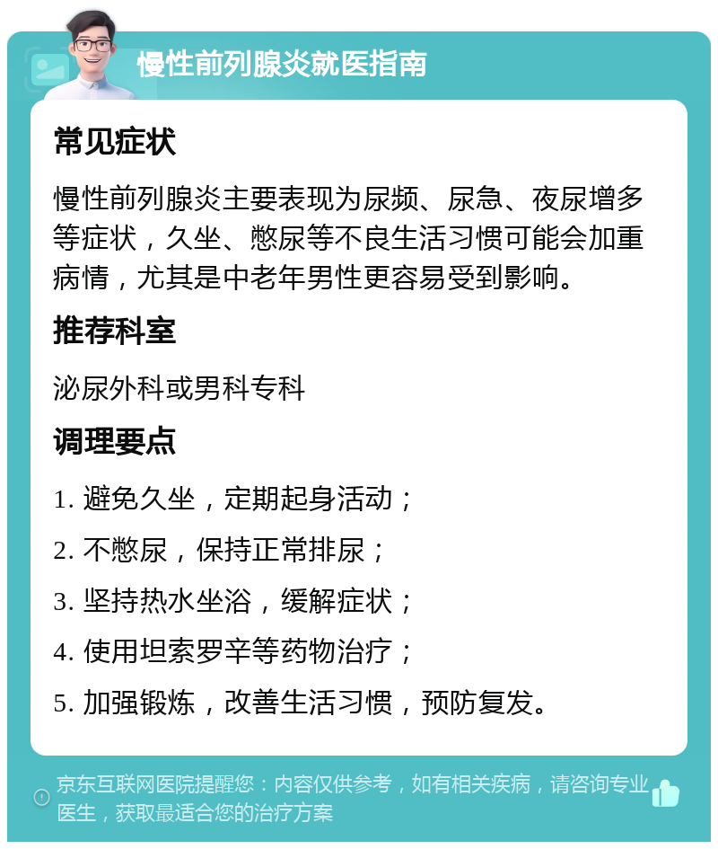 慢性前列腺炎就医指南 常见症状 慢性前列腺炎主要表现为尿频、尿急、夜尿增多等症状，久坐、憋尿等不良生活习惯可能会加重病情，尤其是中老年男性更容易受到影响。 推荐科室 泌尿外科或男科专科 调理要点 1. 避免久坐，定期起身活动； 2. 不憋尿，保持正常排尿； 3. 坚持热水坐浴，缓解症状； 4. 使用坦索罗辛等药物治疗； 5. 加强锻炼，改善生活习惯，预防复发。