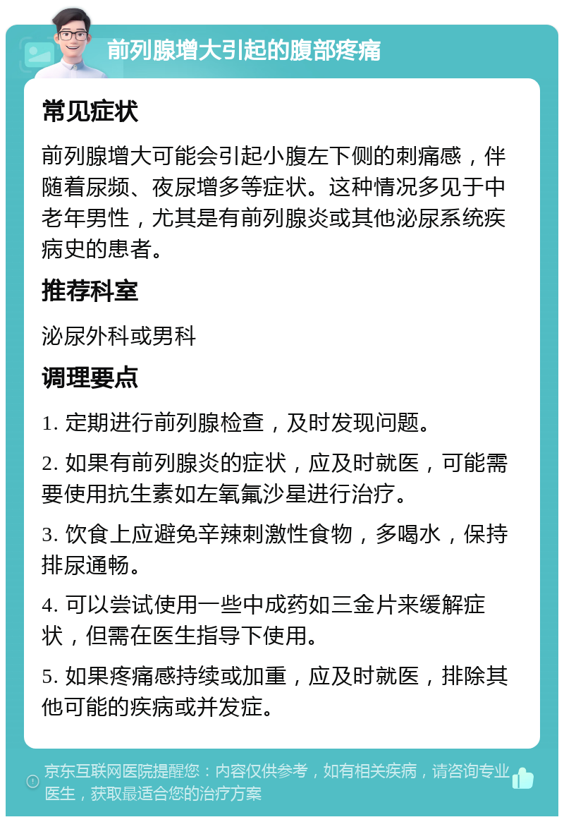 前列腺增大引起的腹部疼痛 常见症状 前列腺增大可能会引起小腹左下侧的刺痛感，伴随着尿频、夜尿增多等症状。这种情况多见于中老年男性，尤其是有前列腺炎或其他泌尿系统疾病史的患者。 推荐科室 泌尿外科或男科 调理要点 1. 定期进行前列腺检查，及时发现问题。 2. 如果有前列腺炎的症状，应及时就医，可能需要使用抗生素如左氧氟沙星进行治疗。 3. 饮食上应避免辛辣刺激性食物，多喝水，保持排尿通畅。 4. 可以尝试使用一些中成药如三金片来缓解症状，但需在医生指导下使用。 5. 如果疼痛感持续或加重，应及时就医，排除其他可能的疾病或并发症。