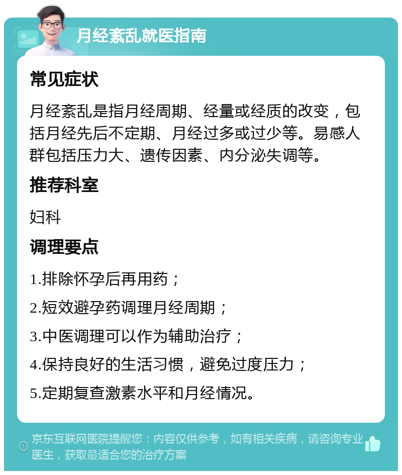 月经紊乱就医指南 常见症状 月经紊乱是指月经周期、经量或经质的改变，包括月经先后不定期、月经过多或过少等。易感人群包括压力大、遗传因素、内分泌失调等。 推荐科室 妇科 调理要点 1.排除怀孕后再用药； 2.短效避孕药调理月经周期； 3.中医调理可以作为辅助治疗； 4.保持良好的生活习惯，避免过度压力； 5.定期复查激素水平和月经情况。