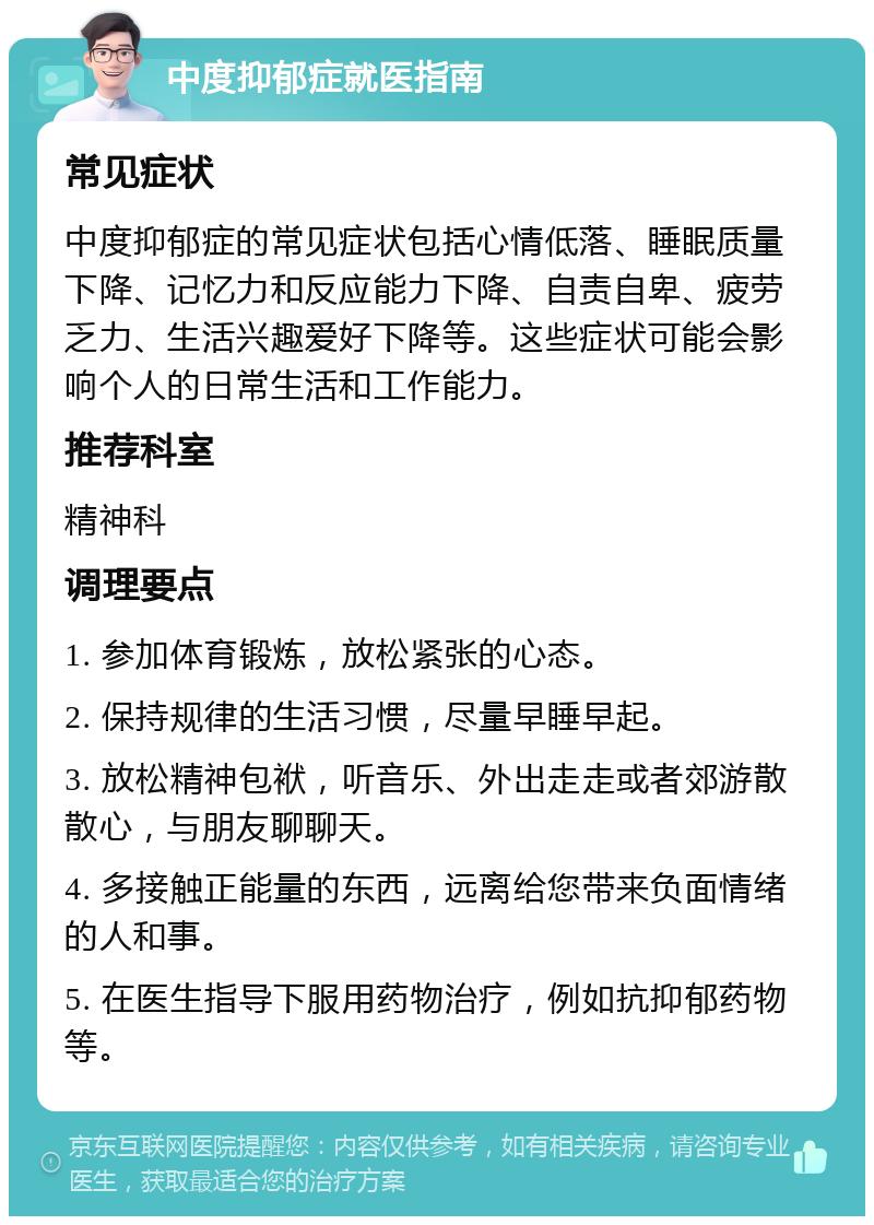 中度抑郁症就医指南 常见症状 中度抑郁症的常见症状包括心情低落、睡眠质量下降、记忆力和反应能力下降、自责自卑、疲劳乏力、生活兴趣爱好下降等。这些症状可能会影响个人的日常生活和工作能力。 推荐科室 精神科 调理要点 1. 参加体育锻炼，放松紧张的心态。 2. 保持规律的生活习惯，尽量早睡早起。 3. 放松精神包袱，听音乐、外出走走或者郊游散散心，与朋友聊聊天。 4. 多接触正能量的东西，远离给您带来负面情绪的人和事。 5. 在医生指导下服用药物治疗，例如抗抑郁药物等。