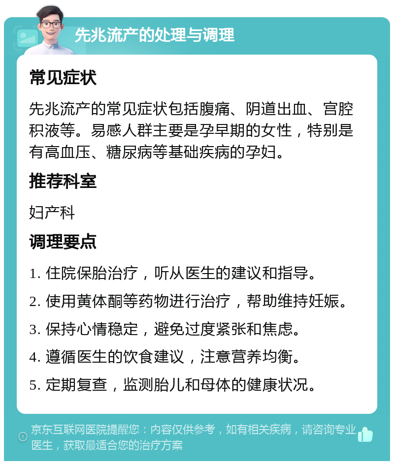 先兆流产的处理与调理 常见症状 先兆流产的常见症状包括腹痛、阴道出血、宫腔积液等。易感人群主要是孕早期的女性，特别是有高血压、糖尿病等基础疾病的孕妇。 推荐科室 妇产科 调理要点 1. 住院保胎治疗，听从医生的建议和指导。 2. 使用黄体酮等药物进行治疗，帮助维持妊娠。 3. 保持心情稳定，避免过度紧张和焦虑。 4. 遵循医生的饮食建议，注意营养均衡。 5. 定期复查，监测胎儿和母体的健康状况。