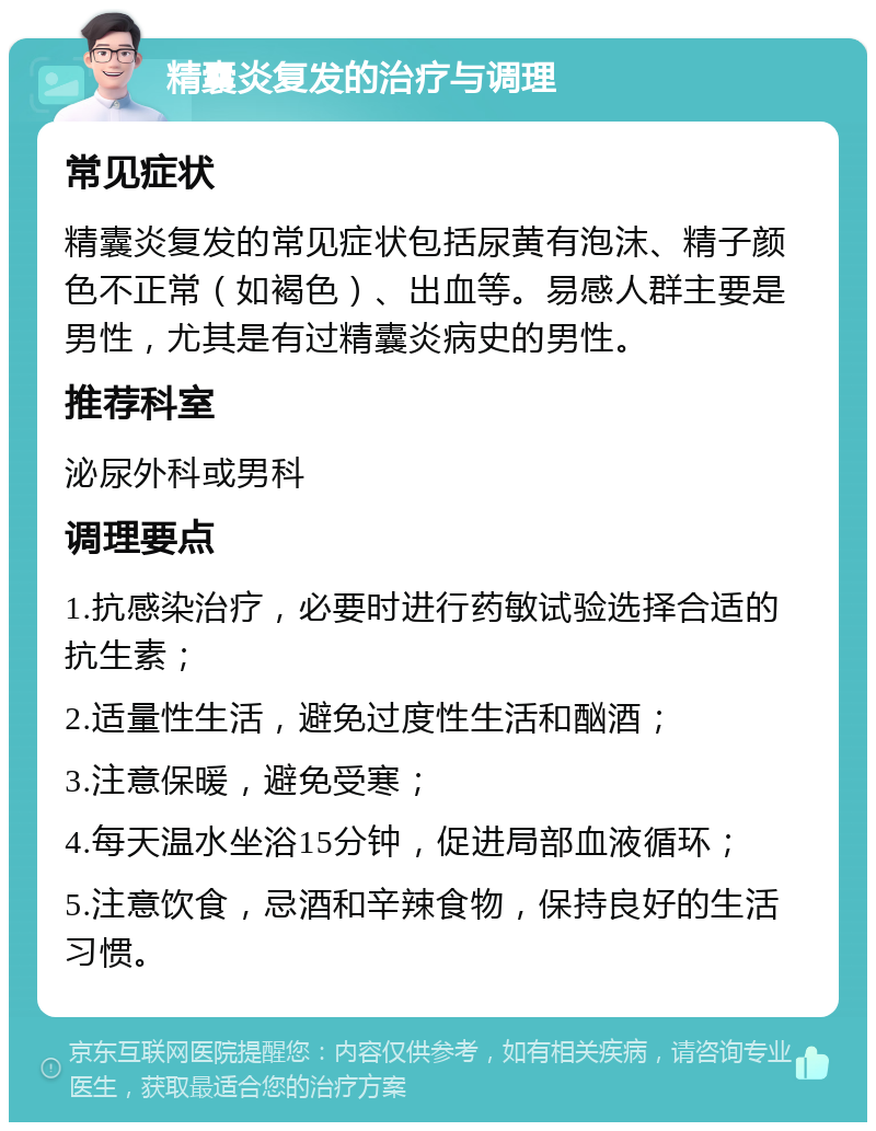 精囊炎复发的治疗与调理 常见症状 精囊炎复发的常见症状包括尿黄有泡沫、精子颜色不正常（如褐色）、出血等。易感人群主要是男性，尤其是有过精囊炎病史的男性。 推荐科室 泌尿外科或男科 调理要点 1.抗感染治疗，必要时进行药敏试验选择合适的抗生素； 2.适量性生活，避免过度性生活和酗酒； 3.注意保暖，避免受寒； 4.每天温水坐浴15分钟，促进局部血液循环； 5.注意饮食，忌酒和辛辣食物，保持良好的生活习惯。