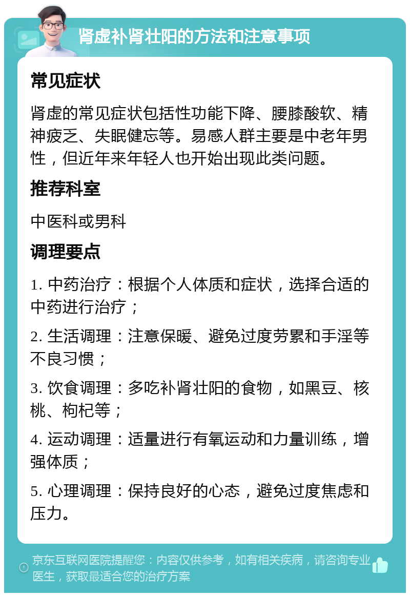 肾虚补肾壮阳的方法和注意事项 常见症状 肾虚的常见症状包括性功能下降、腰膝酸软、精神疲乏、失眠健忘等。易感人群主要是中老年男性，但近年来年轻人也开始出现此类问题。 推荐科室 中医科或男科 调理要点 1. 中药治疗：根据个人体质和症状，选择合适的中药进行治疗； 2. 生活调理：注意保暖、避免过度劳累和手淫等不良习惯； 3. 饮食调理：多吃补肾壮阳的食物，如黑豆、核桃、枸杞等； 4. 运动调理：适量进行有氧运动和力量训练，增强体质； 5. 心理调理：保持良好的心态，避免过度焦虑和压力。