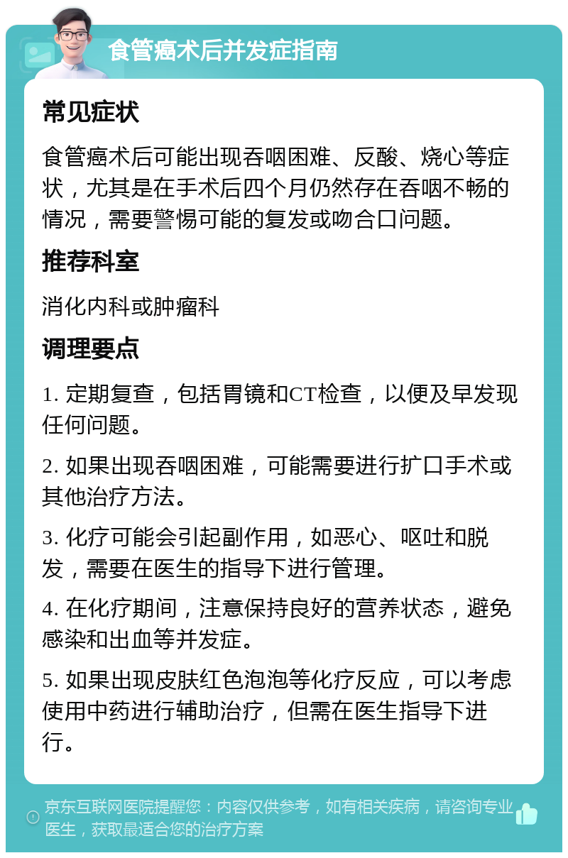 食管癌术后并发症指南 常见症状 食管癌术后可能出现吞咽困难、反酸、烧心等症状，尤其是在手术后四个月仍然存在吞咽不畅的情况，需要警惕可能的复发或吻合口问题。 推荐科室 消化内科或肿瘤科 调理要点 1. 定期复查，包括胃镜和CT检查，以便及早发现任何问题。 2. 如果出现吞咽困难，可能需要进行扩口手术或其他治疗方法。 3. 化疗可能会引起副作用，如恶心、呕吐和脱发，需要在医生的指导下进行管理。 4. 在化疗期间，注意保持良好的营养状态，避免感染和出血等并发症。 5. 如果出现皮肤红色泡泡等化疗反应，可以考虑使用中药进行辅助治疗，但需在医生指导下进行。