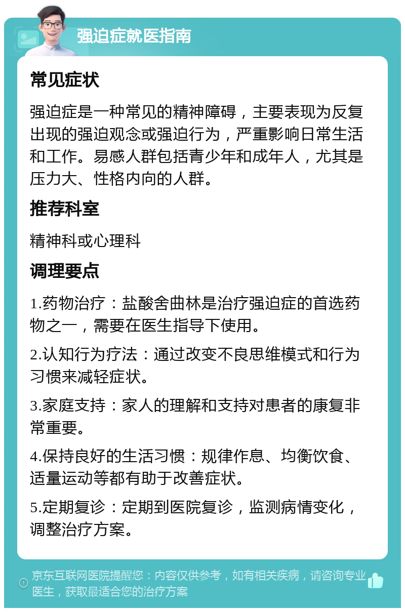 强迫症就医指南 常见症状 强迫症是一种常见的精神障碍，主要表现为反复出现的强迫观念或强迫行为，严重影响日常生活和工作。易感人群包括青少年和成年人，尤其是压力大、性格内向的人群。 推荐科室 精神科或心理科 调理要点 1.药物治疗：盐酸舍曲林是治疗强迫症的首选药物之一，需要在医生指导下使用。 2.认知行为疗法：通过改变不良思维模式和行为习惯来减轻症状。 3.家庭支持：家人的理解和支持对患者的康复非常重要。 4.保持良好的生活习惯：规律作息、均衡饮食、适量运动等都有助于改善症状。 5.定期复诊：定期到医院复诊，监测病情变化，调整治疗方案。