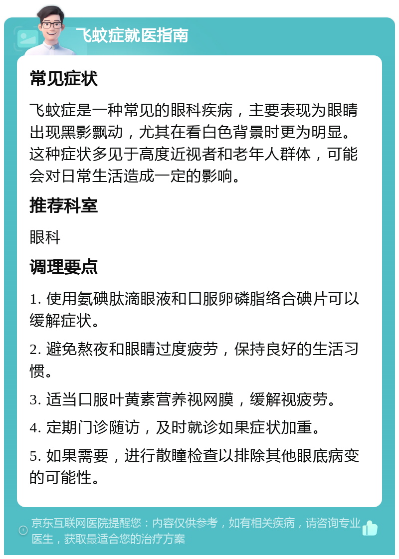 飞蚊症就医指南 常见症状 飞蚊症是一种常见的眼科疾病，主要表现为眼睛出现黑影飘动，尤其在看白色背景时更为明显。这种症状多见于高度近视者和老年人群体，可能会对日常生活造成一定的影响。 推荐科室 眼科 调理要点 1. 使用氨碘肽滴眼液和口服卵磷脂络合碘片可以缓解症状。 2. 避免熬夜和眼睛过度疲劳，保持良好的生活习惯。 3. 适当口服叶黄素营养视网膜，缓解视疲劳。 4. 定期门诊随访，及时就诊如果症状加重。 5. 如果需要，进行散瞳检查以排除其他眼底病变的可能性。