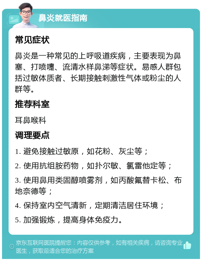 鼻炎就医指南 常见症状 鼻炎是一种常见的上呼吸道疾病，主要表现为鼻塞、打喷嚏、流清水样鼻涕等症状。易感人群包括过敏体质者、长期接触刺激性气体或粉尘的人群等。 推荐科室 耳鼻喉科 调理要点 1. 避免接触过敏原，如花粉、灰尘等； 2. 使用抗组胺药物，如扑尔敏、氯雷他定等； 3. 使用鼻用类固醇喷雾剂，如丙酸氟替卡松、布地奈德等； 4. 保持室内空气清新，定期清洁居住环境； 5. 加强锻炼，提高身体免疫力。