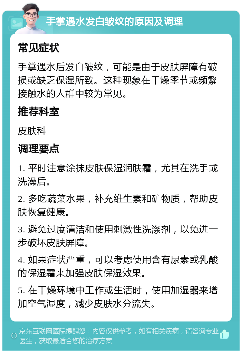 手掌遇水发白皱纹的原因及调理 常见症状 手掌遇水后发白皱纹，可能是由于皮肤屏障有破损或缺乏保湿所致。这种现象在干燥季节或频繁接触水的人群中较为常见。 推荐科室 皮肤科 调理要点 1. 平时注意涂抹皮肤保湿润肤霜，尤其在洗手或洗澡后。 2. 多吃蔬菜水果，补充维生素和矿物质，帮助皮肤恢复健康。 3. 避免过度清洁和使用刺激性洗涤剂，以免进一步破坏皮肤屏障。 4. 如果症状严重，可以考虑使用含有尿素或乳酸的保湿霜来加强皮肤保湿效果。 5. 在干燥环境中工作或生活时，使用加湿器来增加空气湿度，减少皮肤水分流失。