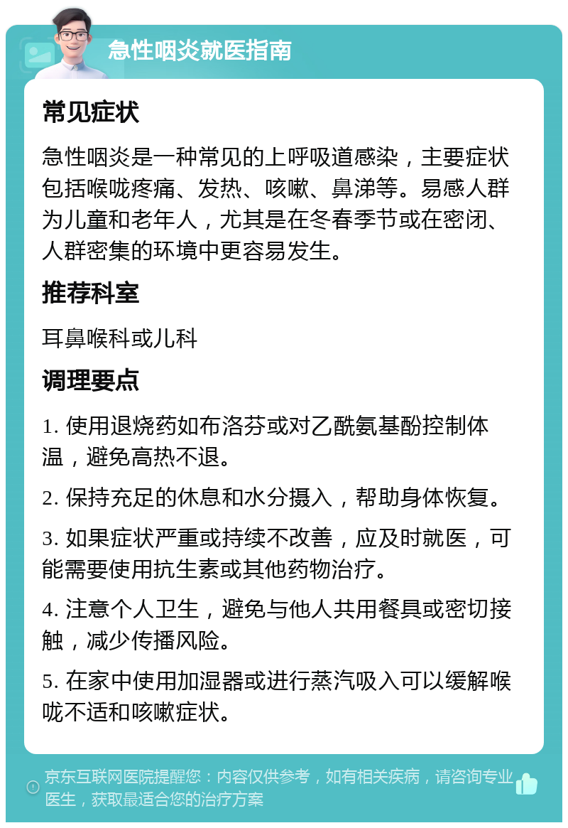 急性咽炎就医指南 常见症状 急性咽炎是一种常见的上呼吸道感染，主要症状包括喉咙疼痛、发热、咳嗽、鼻涕等。易感人群为儿童和老年人，尤其是在冬春季节或在密闭、人群密集的环境中更容易发生。 推荐科室 耳鼻喉科或儿科 调理要点 1. 使用退烧药如布洛芬或对乙酰氨基酚控制体温，避免高热不退。 2. 保持充足的休息和水分摄入，帮助身体恢复。 3. 如果症状严重或持续不改善，应及时就医，可能需要使用抗生素或其他药物治疗。 4. 注意个人卫生，避免与他人共用餐具或密切接触，减少传播风险。 5. 在家中使用加湿器或进行蒸汽吸入可以缓解喉咙不适和咳嗽症状。