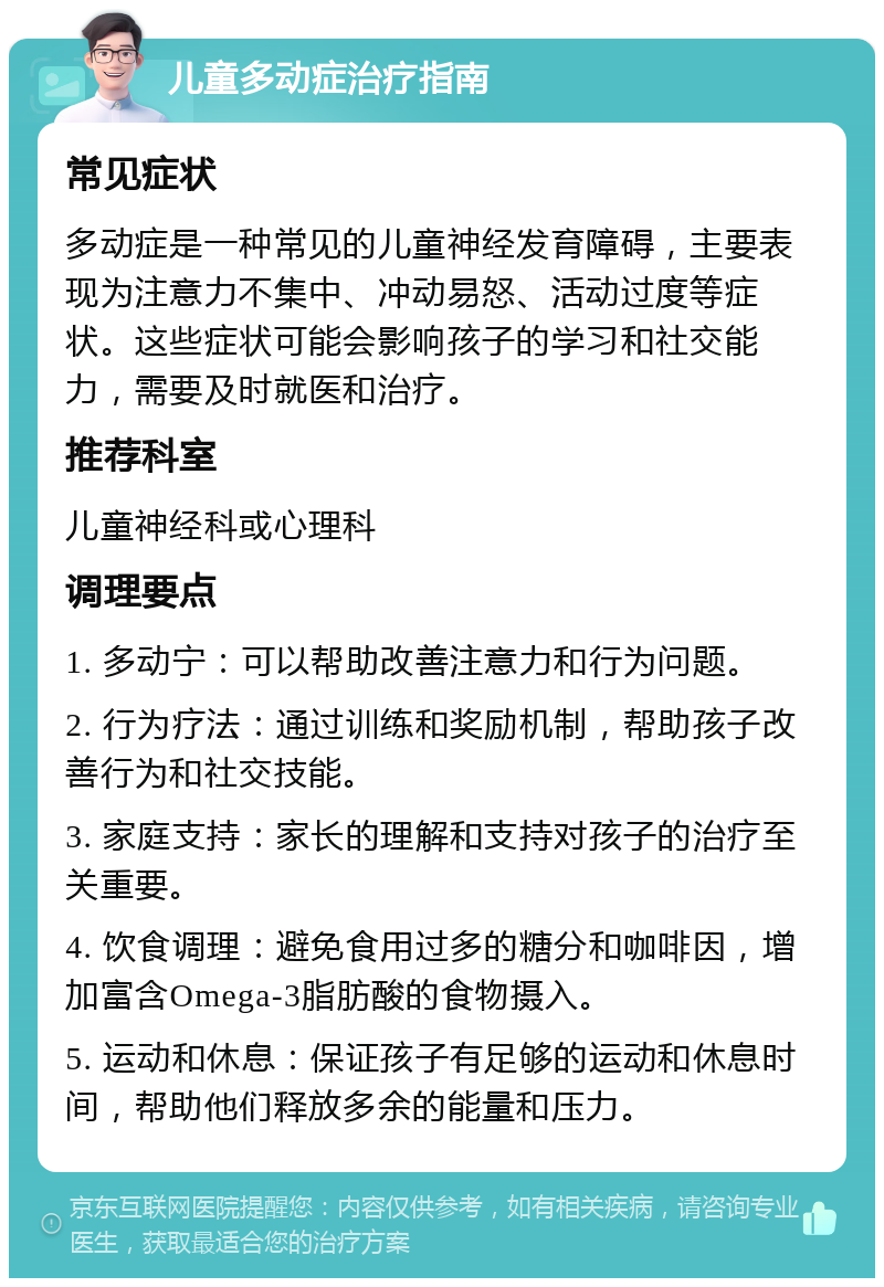 儿童多动症治疗指南 常见症状 多动症是一种常见的儿童神经发育障碍，主要表现为注意力不集中、冲动易怒、活动过度等症状。这些症状可能会影响孩子的学习和社交能力，需要及时就医和治疗。 推荐科室 儿童神经科或心理科 调理要点 1. 多动宁：可以帮助改善注意力和行为问题。 2. 行为疗法：通过训练和奖励机制，帮助孩子改善行为和社交技能。 3. 家庭支持：家长的理解和支持对孩子的治疗至关重要。 4. 饮食调理：避免食用过多的糖分和咖啡因，增加富含Omega-3脂肪酸的食物摄入。 5. 运动和休息：保证孩子有足够的运动和休息时间，帮助他们释放多余的能量和压力。