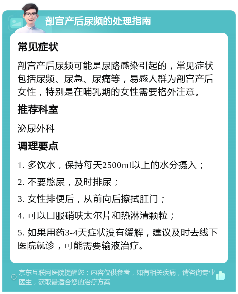 剖宫产后尿频的处理指南 常见症状 剖宫产后尿频可能是尿路感染引起的，常见症状包括尿频、尿急、尿痛等，易感人群为剖宫产后女性，特别是在哺乳期的女性需要格外注意。 推荐科室 泌尿外科 调理要点 1. 多饮水，保持每天2500ml以上的水分摄入； 2. 不要憋尿，及时排尿； 3. 女性排便后，从前向后擦拭肛门； 4. 可以口服硝呋太尔片和热淋清颗粒； 5. 如果用药3-4天症状没有缓解，建议及时去线下医院就诊，可能需要输液治疗。